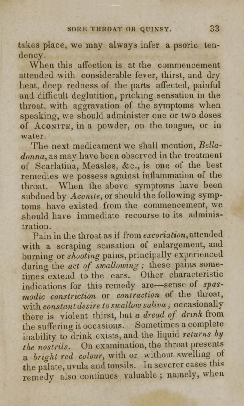 takes place, we may always infer a psoric ten- dency. When this affection is at the commencement attended with considerable fever, thirst, and dry heat, deep redness of the parts affected, painful and difficult deglutition, pricking sensation in the throat, with aggravation of the symptoms when speaking, we should administer one or two doses of Aconite, in a powder, on the tongue, or in water. The next medicament we shall mention, Bella- donna, as may have been observed in the treatment of Scarlatina, Measles, &c, is one of the best remedies we possess against inflammation of the throat. When the above symptoms have been subdued by Aconite, or should the following symp- toms have existed from the commencement, we should have immediate recourse to its adminis- tration. Pain in the throat as if from excoriation, attended with a scraping sensation of enlargement, and burning or shooting pains, principally experienced during the act of swallowing ; these pains some- times extend to the ears. Other characteristic indications for this remedy are—sense of spas- modic constriction or contraction of the throat, Avith constant desire to swallow saliva; occasionally there is violent thirst, but a dread of drink from the suffering it occasions. Sometimes a complete inability to drink exists, and the liquid returns by the nostrils. On examination, the throat presents a bright red colour, with or without swelling of the palate, uvula and tonsils. In severer cases this remedy also continues valuable ; namely, when