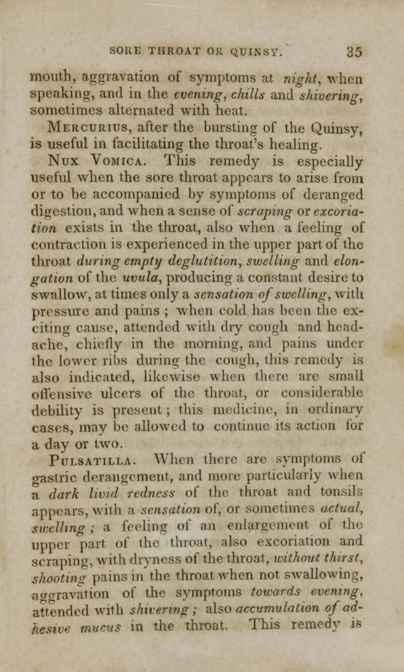 mouth, aggravation of symptoms at night, when speaking, and in the evening, chills and shivering, sometimes alternated with heat. Mercurius, after the bursting of the Quinsy, is useful in facilitating the throat's healing. Nux Vomica. This remedy is especially useful when the sore throat appears to arise from or to be accompanied by symptoms of deranged digestion, and when a sense of scraping or excoria- tion exists in the throat, also when a feeling of contraction is experienced in the upper part of the throat during empty deglutition, swelling and elon- gation of the uvula, producing a constant desire to swallow, at times only a sensation of swelling, with pressure and pains ; when cold has been the ex- citing cause, attended with dry cough and head- ache, chiefly in the morning, and pains under the lower ribs during the cough, this remedy is also indicated, likewise when there arc small offensive ulcers of the throat, or considerable debility is present; this medicine, in ordinary cases, may be allowed to continue its action for a day or two. Pulsatilla. When there are symptoms of gastric derangement, and more particularly when a dark livid redness of the throat and tonsils appears, with a sensation of, or sometimes actual, swelling; a feeling of an enlargement of the upper part of the throat, also excoriation and scraping, with dryness of the throat, without thirst, shooting pains in the throat when not swallowing, aggravation of the symptoms towards evening, attended with shivering ; also accumulation of ad- hesive mucus in the throat. This remedy is