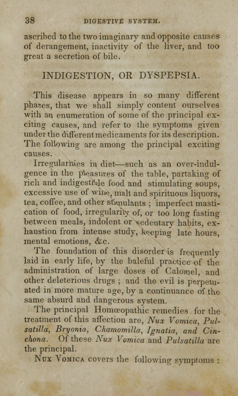 ascribed to the two imaginary and opposite causes of derangement, inactivity of the liver, and too great a secretion of bile. INDIGESTION, OR DYSPEPSIA. This disease appears in so many different phases, that we shall simply content ourselves with an enumeration of some of the principal ex- citing causes, and refer to the symptoms given under the different medicaments for its description. The following are among the principal exciting causes. Irregularities in diet—such as an over-indul- gence in the pleasures of the table, partaking of rich and indigestible food and stimulating soups, excessive use of wine, malt and spirituous liquors, tea, coffee, and other stimulants ; imperfect masti- cation of food, irregularity of, or too long fasting between meals, indolent or sedentary habits, ex- haustion from intense study, Ifcoepifig late hours, mental emotions, &c. The foundation of this disorder is frequently laid in early life, by the baleful practice of the administration of large doses of Calomel, and other deleterious drugs ; and the evil is perpetu- ated in more mature age, by a continuance of the same absurd and dangerous system. The principal Homoeopathic remedies for the treatment of this affection are, Nux Vomica, Pul- satilla, Bryonia, Chamomilla, Ignatia, and Cin- chona. Of these Nux Vomica and Pulsatilla are the principal. Nux Vomica covers the following symptoms :