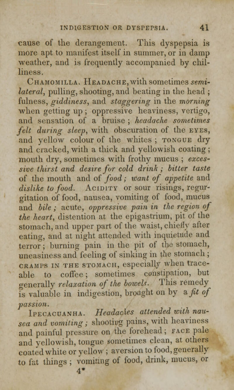 cause of the derangement. This dyspepsia is more apt to manifest itself in summer, or in damp weather, and is frequently accompanied by chil- liness. Chamomilla. Headache,with sometimes semi- lateral, pulling, shooting, and beating in the head ; fulness, giddiness, and staggering in the morning when getting up ; oppressive heaviness, vertigo, and sensation of a bruise ; headache sometimes felt during sleep, with obscuration of the eyes, and yellow colour of the whites ; tongue dry and cracked, with a thick and yellowish coating; mouth dry, sometimes with frothy mucus ; exces- sive thirst and desire for cold drink; bitter taste of the mouth and of food; want of appetite and dislike to food. Acidity or sour risings, regur- gitation of food, nausea, vomiting of food, mucus and bile; acute, oppressive pain in the region of the heart, distention at the epigastrium, pit of the stomach, and upper part of the waist, chiefly after eating, and at night attended with inquietude and terror; burning pain in the pit of the stomach, uneasiness and feeling of sinking in the stomach ; cramps in the STOMACH, especially when trace- able to coffee; sometimes constipation, but generally relaxation of the boweU. This remedy Ts valuable in indigestion, brought on by aft of passion. Ipecacuanha. Headaches attended with nau- sea and vomiting; shootipg pains, with heaviness and painful pressure on the forehead; face pale and yellowish, tongue sometimes clean, at others coated white or vellow ; aversion to food, generally to fat things ; vomiting of food, drink, mucus, or 4*