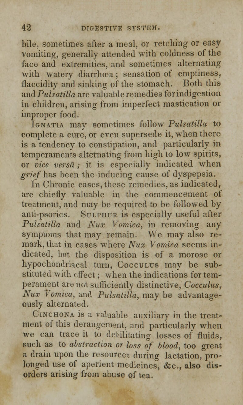 bile, sometimes after a meal, or retching or easy vomiting, generally attended with coldness of the face and extremities, and sometimes alternating with watery diarrhoea; sensation of emptiness, flaccidity and sinking of the stomach. Both this and Pulsatilla are valuable remedies for indigestion in children, arising from imperfect mastication or improper food. Ignatia may sometimes follow Pulsatilla to complete a cure, or even supersede it, when there is a tendency to constipation, and particularly in temperaments alternating from high to low spirits, or vice versa; it is especially indicated when grief has been the inducing cause of dyspepsia. In Chronic cases, these remedies, as indicated, are chiefly valuable in the commencement of treatment, and may be required to be followed by anti-psorics. Sulphur is especially useful after Pulsatilla and Nux Vomica, in removing any symptoms that may remain. We may also re- mark, that in cases where Nux Vomica seems in- dicated, but the disposition is of a morose or hypochondriacal turn, Coccultjs may be sub- stituted with effect; when the indications for tem- perament are not. sufficiently distinctive, Cocculus, Nux Vomica, and Pulsatilla, may be advantage- ously alternated. Cinchona is a valuable auxiliary in the treat- ment of this derangement, and particularly when we can trace it to debilitating losses of fluids, such as to abstraction or loss of blood, too great a drain upon the resources during lactation, pro- longed use of aperient medicines, &c, also dis- orders arising from abuse of tea.