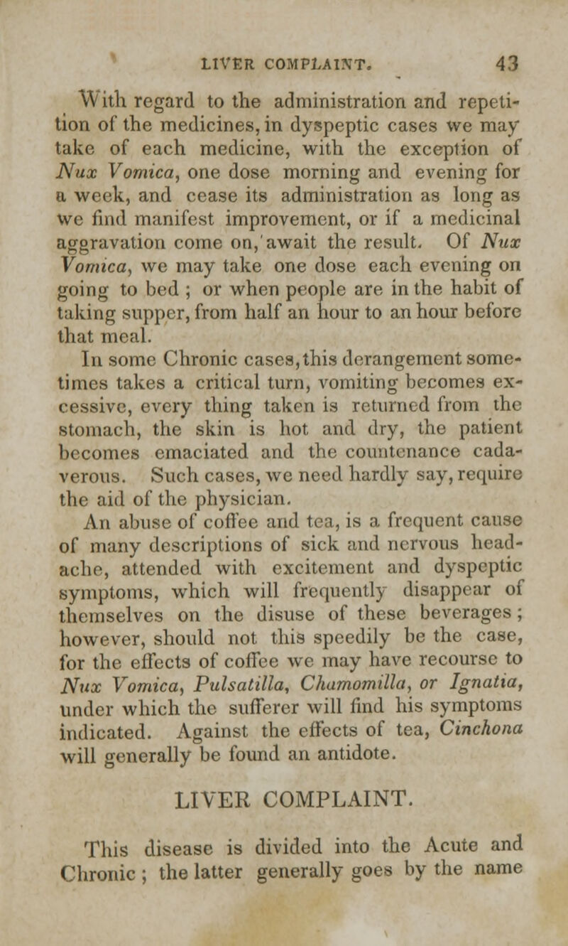 W itli regard to the administration and repeti- tion of the medicines, in dyspeptic cases we may take of each medicine, with the exception of Nux Vomica, one dose morning and evening for a week, and cease its administration as long as we find manifest improvement, or if a medicinal aggravation come on,'await the result- Of Nux Vomica, we may take one dose each evening on going to bed ; or when people are in the habit of taking supper, from half an hour to an hour before that meal. In some Chronic cases, this derangement some- times takes a critical turn, vomiting becomes ex- cessive, every thing taken is returned from the stomach, the skin is hot and dry, the patient becomes emaciated and the countenance cada- verous. Such cases, Ave need hardly say, require the aid of the physician. An abuse of coffee and tea, is a frequent cause of many descriptions of sick and nervous head- ache, attended with excitement and dyspeptic symptoms, which will frequently disappear of themselves on the disuse of these beverages; however, should not this speedily be the case, for the effects of coffee we may have recourse to Nux Vomica, Pulsatilla, Chamomilla, or Ignatia, under which the sufferer will find his symptoms indicated. Against the effects of tea, Cinchona will generally be found an antidote. LIVER COMPLAINT. This disease is divided into the Acute and Chronic ; the latter generally goes by the name