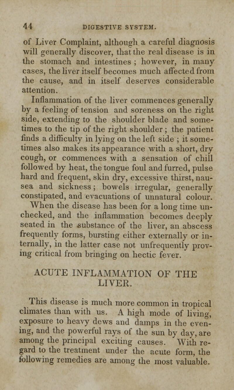 of Liver Complaint, although, a careful diagnosis will generally discover, that the real disease is in the stomach and intestines ; however, in many cases, the liver itself becomes much affected from the cause, and in itself deserves considerable attention. Inflammation of the liver commences generally by a feeling of tension and soreness on the right side, extending to the shoulder blade and some- times to the tip of the right shoulder ; the patient finds a difficulty in lying on the left side ; it some- times also makes its appearance with a short, dry cough, or commences with a sensation of chill followed by heat, the tongue foul and furred, pulse hard and frequent, skin dry, excessive thirst, nau- sea and sickness; bowels irregular, generally constipated, and evacuations of unnatural colour. When the disease has been for a long time un- checked, and the inflammation becomes deeply seated in the substance of the liver, an abscess frequently forms, bursting either externally or in- ternally, in the latter case not unfrequently prov- ing critical from bringing on hectic fever. ACUTE INFLAMMATION OF THE LIVER. This disease is much more common in tropical climates than with us. A high mode of living, exposure to heavy dews and damps in the even- ing, and the powerful rays of the sun by day, are among the principal exciting causes. With re- gard to the treatment under the acute form, the following remedies are among the most valuable.