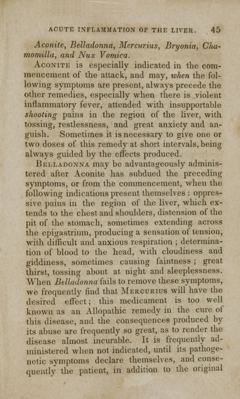 Aconite, Belladonna, Mercurius, Bryonia, Cha- momilla, and Nux Vomica. Aconite is especially indicated in the com- mencement of the attack, and may, when the fol- lowing symptoms are present, always precede the other remedies, especially when there is violent inflammatory fever, attended with insupportable shooting pains in the region of the liver, with tossing, restlessness, and great anxiety and an- guish. Sometimes it is necessary to give one or two doses of this remedy at short intervals, being always guided by the effects produced. Belladonna may be advantageously adminis- tered after Aconite has subdued the preceding symptoms, or from the commencement, when the following indications present themselves : oppres- sive pains in the region of the liver, which ex- tends to the chest and shoulders, distension of the pit of the stomach, sometimes extending across the epigastrium, producing a sensation of tension, with difficult and anxious respiration ; determina- tion of blood to the head, with cloudiness and giddiness, sometimes causing faintness ; great thirst, tossing about at night and sleeplessness. When Belladonna fails to remove these symptoms, we frequently find that Mercurius will have the desired effect; this medicament is too well known as an Allopathic remedy in the cure of this disease, and the consequences produced by its abuse are frequently so great, as to render the disease almost incurable. It is frequently ad- ministered when not indicated, until its pathoge- netic symptoms declare themselves, and conse- quently the patient, in addition to the original