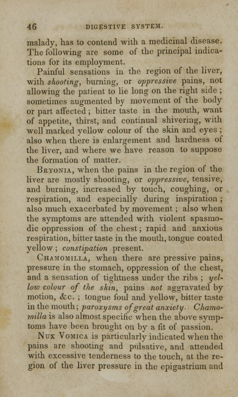malady, has to contend with a medicinal disease. The following are some of the principal indica- tions for its employment. Painful sensations in the region of the liver, with shooting, burning, or oppressive pains, not allowing the patient to lie long on the right side ; sometimes augmented by movement of the body or part affected; bitter taste in the mouth, want of appetite, thirst, and continual shivering, with well marked yellow colour of the skin and eyes ; also when there is enlargement and hardness of the liver, and where we have reason to suppose the formation of matter. Bryonia, when the pains in the region of the liver are mostly shooting, or oppressive, tensive, and burning, increased by touch, coughing, or respiration, and especially during inspiration; also much exacerbated by movement; also when the symptoms are attended with violent spasmo- dic oppression of the chest; rapid and anxious respiration, bitter taste in the mouth, tongue coated yellow; constipation present. Chamomilla, when there are pressive pains, pressure in the stomach, oppression of the chest, and a sensation of tightness under the ribs ; yel- low colour of the skin, pains not aggravated by motion, &c. ; tongue foul and yellow, bitter taste in the mouth; paroxysms of great anxiety. Chamo- milla is also almost specific when the above symp- toms have been brought on by a fit of passion. Nux Vomica is particularly indicated when the pains are shooting and pulsative, and attended with excessive tenderness to the touch, at the re- gion of the liver pressure in the epigastrium and