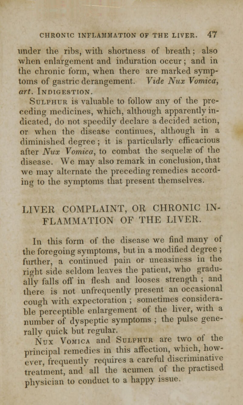 under the ribs, with shortness of breath; also when enlargement and induration occur; and in the chronic form, when there are marked symp- toms of gastric derangement. Vide Ntix Vomica, art. Indigestion. Sulphur is valuable to follow any of the pre- ceding medicines, which, although apparently in- dicated, do not speedily declare a decided action, or when the disease continues, although in a diminished degree ; it is particularly efficacious after Nux Vomica, to combat the sequelee of the disease. We may also remark in conclusion, that we may alternate the preceding remedies accord- ing to the symptoms that present themselves. LIVER COMPLAINT, OR CHRONIC IN- FLAMMATION OF THE LIVER. In this form of the disease we find many of the foregoing symptoms, but in a modified degree ; further, a continued pain or uneasiness in the right side seldom leaves the patient, who gradu- ally falls off in flesh and looses strength ; and there is not unfrequently present an occasional cough with expectoration ; sometimes considera- ble perceptible enlargement of the liver, with a number of dyspeptic symptoms ; the pulse gene- rally quick but regular. Nux Vomica and Sulphur are two of the principal remedies in this affection, which, how- ever, frequently requires a careful discriminative treatment, and all the acumen of the practised physician to conduct to a happy issue.