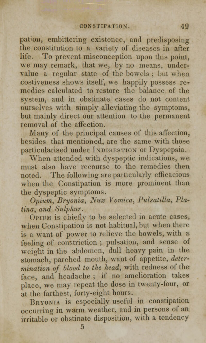pation, embittering existence, and predisposing the constitution to a variety of diseases in after life. To prevent misconception upon this point, we may remark, that we, by no means, under- value a regular state of the bowels ; but when costiveness shows itself, we happily possess re- medies calculated to restore the balance of the system, and in obstinate cases do not content ourselves with simply alleviating the symptoms, but mainly direct our attention to the permanent removal of the affection. Many of the principal causes of this affection, besides that mentioned, are the same with those particularised under Indigestion or Dyspepsia. When attended with dyspeptic indications, we must also have recourse to the remedies then noted. The following are particularly efficacious when the Constipation is more prominent than the dyspeptic symptoms. Opium, Bryonia, Nux Vomica, Pulsatilla, Via- Una, and Sulphur. Opium is chiefly to be selected in acute cases, when Constipation is not habitual, but when there is a want of power to relieve the bowels, with a feeling of constriction ; pulsation, and sense of wei°ht in the abdomen, dull heavy pain in the stomach, parched mouth, want of appetite, deter- mination of blood to the head, with redness of the face, and headache ; if no amelioration takes place, we may repeat the dose in twenty-four, or at the farthest, forty-eight hours. Bryonia is especially useful in constipation occurring in warm weather, and in persons of an irritable or obstinate disposition, with a tendency 5