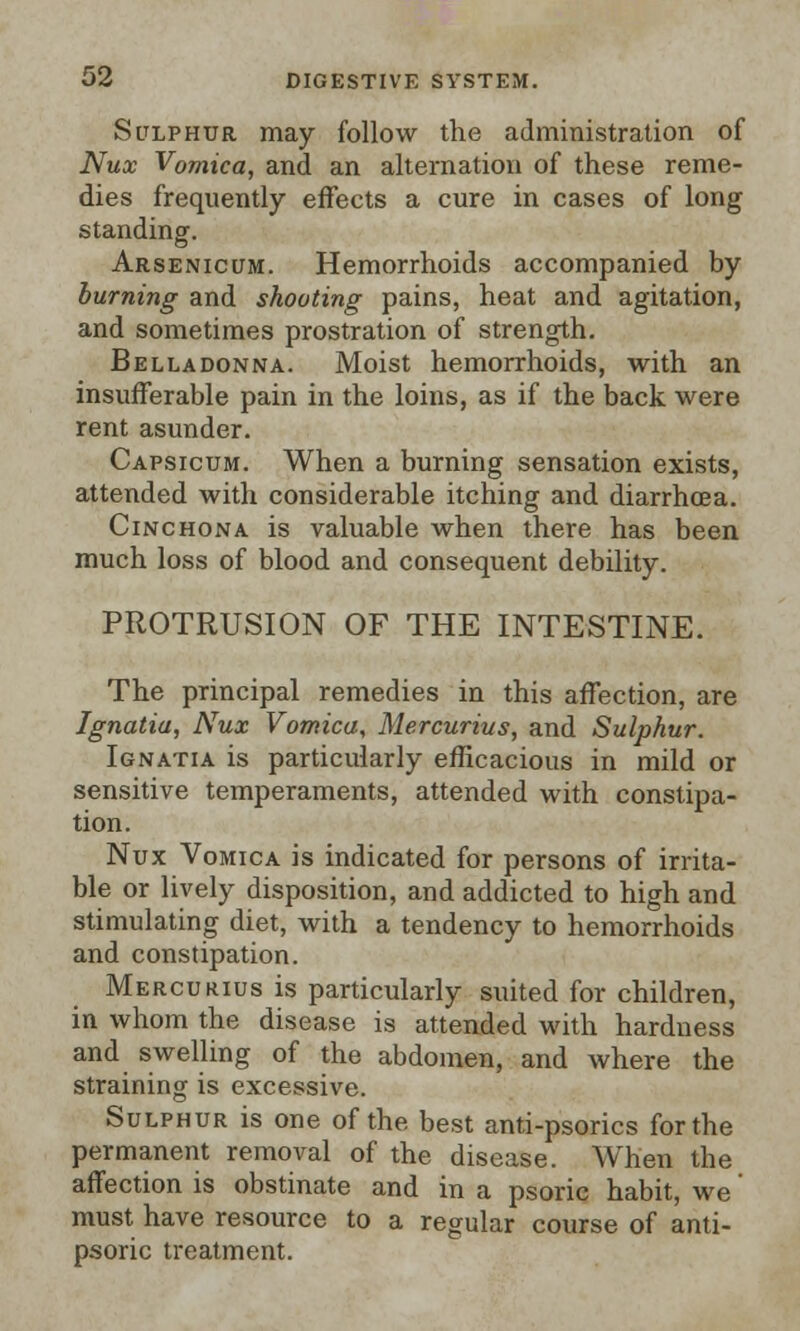 Sulphur may follow the administration of Nux Vomica, and an alternation of these reme- dies frequently effects a cure in cases of long standing. Arsenicum. Hemorrhoids accompanied by burning and shooting pains, heat and agitation, and sometimes prostration of strength. Belladonna. Moist hemorrhoids, with an insufferable pain in the loins, as if the back were rent asunder. Capsicum. When a burning sensation exists, attended with considerable itching and diarrhoea. Cinchona is valuable when there has been much loss of blood and consequent debility. PROTRUSION OF THE INTESTINE. The principal remedies in this affection, are Ignatia, Nux Vomica, Mercurius, and Sulphur. Ignatia is particularly efficacious in mild or sensitive temperaments, attended with constipa- tion. Nux Vomica is indicated for persons of irrita- ble or lively disposition, and addicted to high and stimulating diet, with a tendency to hemorrhoids and constipation. Mercurius is particularly suited for children, in whom the disease is attended with hardness and swelling of the abdomen, and where the straining is excessive. Sulphur is one of the best anti-psorics for the permanent removal of the disease. When the affection is obstinate and in a psoric habit, we' must have resource to a regular course of anti- psoric treatment.