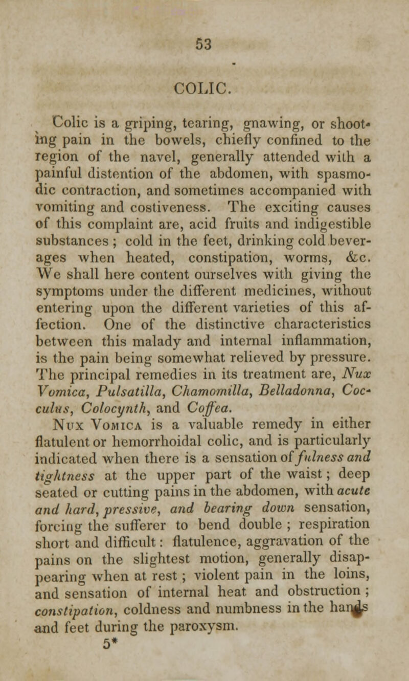 COLIC. Colic is a griping, tearing, gnawing, or shoot- ing pain in the bowels, chiefly confined to the region of the navel, generally attended with a painful distention of the abdomen, with spasmo- dic contraction, and sometimes accompanied with vomiting and costiveness. The exciting causes of this complaint are, acid fruits and indigestible substances ; cold in the feet, drinking cold bever- ages when heated, constipation, worms, &c. We shall here content ourselves with giving the symptoms under the different medicines, without entering upon the different varieties of this af- fection. One of the distinctive characteristics between this malady and internal inflammation, is the pain being somewhat relieved by pressure. The principal remedies in its treatment are, Nux Vomica, Pulsatilla, Chamomilla, Belladonna, Coc* cuius, Colocynth, and Coffea. Nux Vomica is a valuable remedy in either flatulent or hemorrhoidal colic, and is particularly indicated when there is a sensation of fulness and tightness at the upper part of the waist; deep seated or cutting pains in the abdomen, with acute and hard, pressive, and bearing down sensation, forcing the sufferer to bend double ; respiration short and difficult: flatulence, aggravation of the pains on the slightest motion, generally disap- pearing when at rest; violent pain in the loins, and sensation of internal heat and obstruction ; constipation, coldness and numbness in the han^s and feet during the paroxysm.