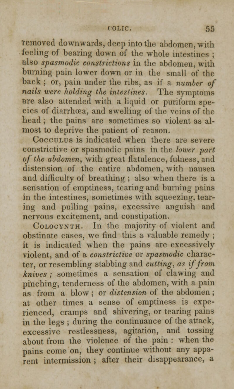 removed downwards, deep into the abdomen, with feeling of bearing down of the whole intestines ; also spasmodic constrictions in the abdomen, with burning pain lower down or in the small of the back ; or, pain under the ribs, as if a number of nails were holding the intestines. The symptoms are also attended with a liquid or puriform spe- cies of diarrhoea, and swelling of the veins of the head; the pains are sometimes so violent as al- most to deprive the patient of reason. Cocculus is indicated when there are severe constrictive or spasmodic pains in the lower part of the abdomen, with great flatulence, fulness, and distension of the entire abdomen, with nausea and difficulty of breathing ; also when there is a sensation of emptiness, tearing and burning pains in the intestines, sometimes with squeezing, tear- ing and pulling pains, excessive anguish and nervous excitement, and constipation. Colocynth. In the majority of violent and obstinate cases, we find this a valuable remedy ; it is indicated when the pains are excessively violent, and of a constrictive or spasmodic charac- ter, or resembling stabbing and cutting, as if from knives; sometimes a sensation of clawing and pinching, tenderness of the abdomen, with a pain as from a blow; or distension of the abdomen; at other times a sense of emptiness is expe- rienced, cramps and shivering, or tearing pains in the legs ; during the continuance of the attack, excessive restlessness, agitation, and tossing about from the violence of the pain : when the pains come on, they continue without any appa- rent intermission ; after their disappearance, a