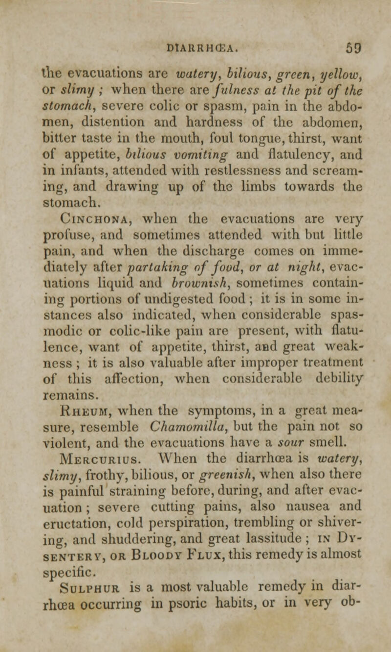 the evacuations arc watery, bilious, green, yellow, or slimy ; when there are fulness at the pit of the stomach, severe colic or spasm, pain in the abdo- men, distention and hardness of the abdomen, bitter taste in the mouth, foul tongue, thirst, want of appetite, bilious vomiting and flatulency, and in infants, attended with restlessness and scream- ing, and drawing up of the limbs towards the stomach. Cinchona, when the evacuations are very profuse, and sometimes attended with but little pain, and when the discharge comes on imme- diately after partaking of food, or at night, evac- uations liquid and brownish, sometimes contain- ing portions of undigested food ; it is in some in- stances also indicated, when considerable spas- modic or colic-like pain are present, with flatu- lence, want of appetite, thirst, and great weak- ness ; it is also valuable after improper treatment of this affection, when considerable debility remains. Rheum, when the symptoms, in a great mea- sure, resemble Chamomilla, but the pain not so violent, and the evacuations have a sour smell. Mercurius. When the diarrhoea is watery, slimy, frothy, bilious, or greenish, when also there is painful straining before, during, and after evac- uation ; severe cutting pains, also nausea and eructation, cold perspiration, trembling or shiver- ing, and shuddering, and great lassitude ; in Dv- senterv, or Bloody Flux, this remedy is almost specific. Sulphur is a most valuable remedy in diar- rhoea occurring in psoric habits, or in very ob-