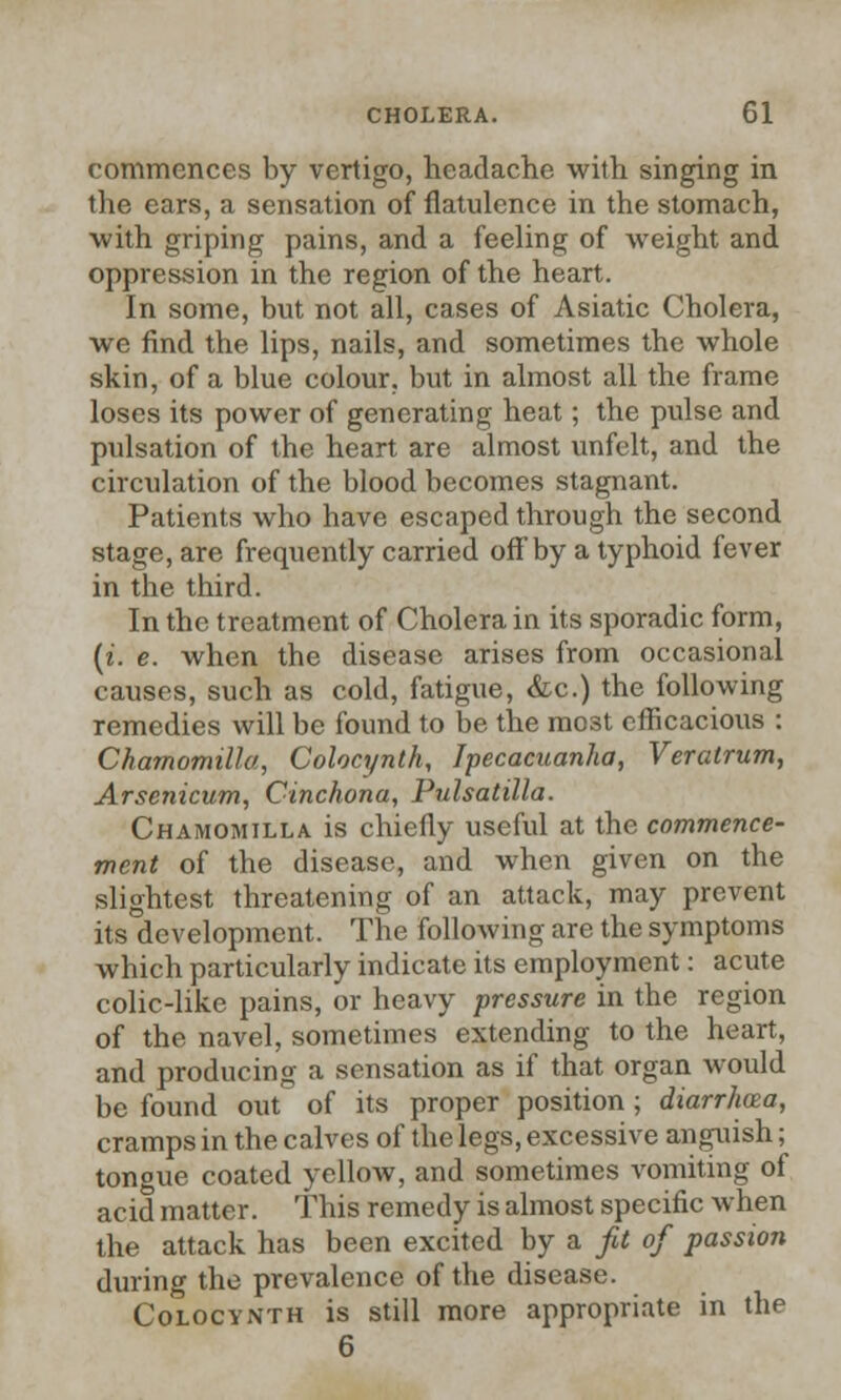commences by vertigo, headache with singing in the ears, a sensation of flatulence in the stomach, with griping pains, and a feeling of weight and oppression in the region of the heart. In some, but not all, cases of Asiatic Cholera, we find the lips, nails, and sometimes the whole skin, of a blue colour, but in almost all the frame loses its power of generating heat; the pulse and pulsation of the heart are almost unfelt, and the circulation of the blood becomes stagnant. Patients who have escaped through the second stage, are frequently carried off by a typhoid fever in the third. In the treatment of Cholera in its sporadic form, (i. e. when the disease arises from occasional causes, such as cold, fatigue, &c.) the following remedies will be found to be the mo3t efficacious : Chamomilla, Colocynth, Ipecacuanha, Veratrum, Arsenicum, Cinchona, Pulsatilla. Chamomilla is chiefly useful at the commence- ment of the disease, and when given on the slightest threatening of an attack, may prevent its development. The following are the symptoms which particularly indicate its employment: acute colic-like pains, or heavy pressure in the region of the navel, sometimes extending to the heart, and producing a sensation as if that organ would be found out of its proper position; diarrhoea, cramps in the calves of the legs, excessive anguish; tongue coated yellow, and sometimes vomiting of acid matter. This remedy is almost specific when the attack has been excited by a fit of passion during the prevalence of the disease. Colocynth is still more appropriate in the 6