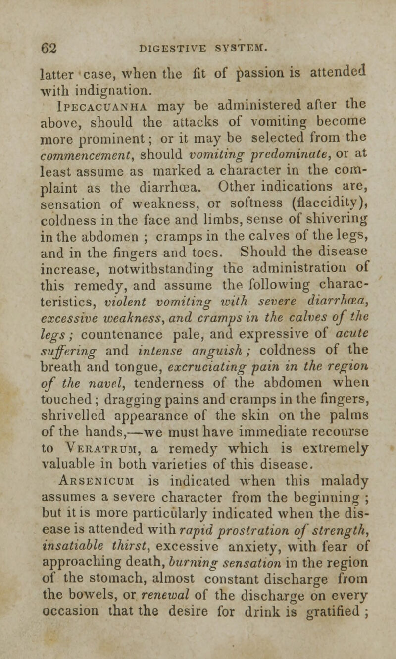 latter case, when the fit of passion is attended with indignation. Ipecacuanha may be administered after the above, should the attacks of vomiting become more prominent; or it may be selected from the commencement, should vomiting predominate, or at least assume as marked a character in the com- plaint as the diarrhoea. Other indications are, sensation of weakness, or softness (fiaccidity), coldness in the face and limbs, sense of shivering in the abdomen ; cramps in the calves of the legs, and in the fingers and toes. Should the disease increase, notwithstanding the administration of this remedy, and assume the following charac- teristics, violent vomiting with severe diarrhoea, excessive weakness, and cramps in the calves of the legs; countenance pale, and expressive of acute suffering and intense anguish; coldness of the breath and tongue, excruciating pain in the region of the navel, tenderness of the abdomen when touched; dragging pains and cramps in the fingers, shrivelled appearance of the skin on the palms of the hands,—we must have immediate recourse to Veratrum, a remedy which is extremely valuable in both varieties of this disease. Arsenicum is indicated when this malady assumes a severe character from the beginning ; but it is more particularly indicated when the dis- ease is attended with rapid prostration of strength, insatiable thirst, excessive anxiety, with fear of approaching death, burning sensation in the region of the stomach, almost constant discharge from the bowels, or renewal of the discharge on every occasion that the desire for drink is gratified ;