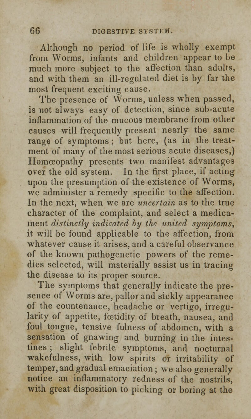 Although no period of life is wholly exempt from Worms, infants and children appear to be much more subject to the affection than adults, and with them an ill-regulated diet is by far the most frequent exciting cause. The presence of Worms, unless when passed, is not always easy of detection, since sub-acute inflammation of the mucous membrane from other causes will frequently present nearly the same range of symptoms; but here, (as in the treat- ment of many of the most serious acute diseases,) Homoeopathy presents two manifest advantages over the old system. In the first place, if acting upon the presumption of the existence of Worms, we administer a remedy specific to the affection. In the next, when we are uncertain as to the true character of the complaint, and select a medica- ment distinctly indicated by the united symptoms, it will be found applicable to the affection, from whatever cause it arises, and a careful observance of the known pathogenetic powers of the reme- dies selected, will materially assist us in tracing the disease to its proper source. The symptoms that generally indicate the pre- sence of Worms are, pallor and sickly appearance of the countenance, headache or vertigo, irregu- larity of appetite, fostidity of breath, nausea, and foul tongue, tensive fulness of abdomen, with a sensation of gnawing and burning in the intes- tines ; slight febrile symptoms, and nocturnal wakefulness, with low spirits or irritability of temper, and gradual emaciation ; we also generally notice an inflammatory redness of the nostrils, with great disposition to picking or boring at the