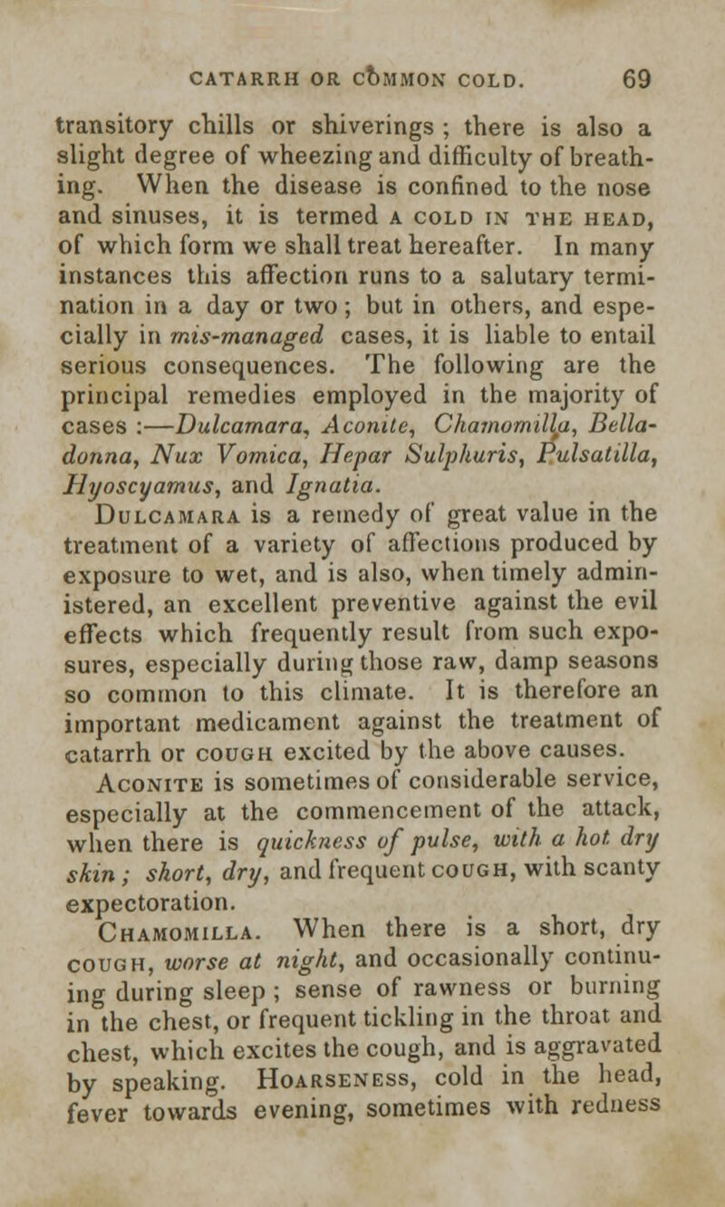 transitory chills or shiverings ; there is also a slight degree of wheezing and difficulty of breath- ing. When the disease is confined to the nose and sinuses, it is termed a cold in the head, of which form we shall treat hereafter. In many instances this affection runs to a salutary termi- nation in a day or two; but in others, and espe- cially in mis-managed cases, it is liable to entail serious consequences. The following are the principal remedies employed in the majority of cases :—Dulcamara* Aconite, Chamomityu, Bella- donna, Nux Vomica, Hepar Sulpkuris, Pulsatilla, Hyoscyamus, and Ignatia. Dulcamara is a remedy of great value in the treatment of a variety of affections produced by exposure to wet, and is also, when timely admin- istered, an excellent preventive against the evil effects which frequently result from such expo- sures, especially during those raw, damp seasons so common to this climate. It is therefore an important medicament against the treatment of catarrh or cough excited by the above causes. Aconite is sometimes of considerable service, especially at the commencement of the attack, when there is quickness of pulse, with a hot. dry skin ; short, dry, and frequent cough, with scanty expectoration. Chamomilla. When there is a short, dry cough, worse at night, and occasionally continu- ing during sleep ; sense of rawness or burning in the chest, or frequent tickling in the throat and chest, which excites the cough, and is aggravated by speaking. Hoarseness, cold in the head, fever towards evening, sometimes with redness