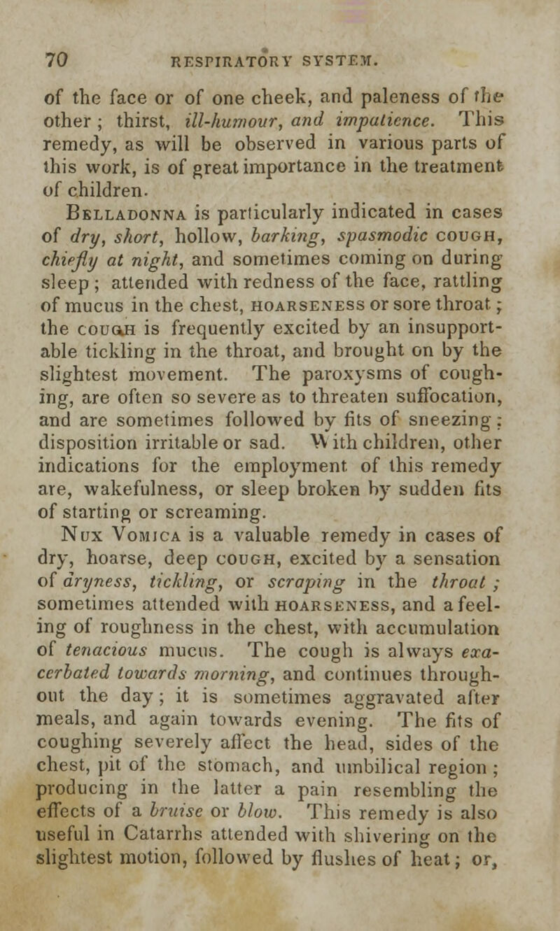 of the face or of one cheek, and paleness of the other ; thirst, ill-humour, and impatience. This remedy, as will be observed in various parts of this work, is of great importance in the treatment of children. Belladonna is particularly indicated in cases of dry, short, hollow, barking, spasmodic cough, chiefly at night, and sometimes coming on during sleep ; attended with redness of the face, rattling of mucus in the chest, hoarseness or sore throat; the couoh is frequently excited by an insupport- able tickling in the throat, and brought on by the slightest movement. The paroxysms of cough- ing, are often so severe as to threaten suffocation, and are sometimes followed by fits of sneezing: disposition irritable or sad. W ith children, other indications for the employment, of this remedy are, wakefulness, or sleep broken by sudden fits of starting or screaming. Nux Vomica is a valuable remedy in cases of dry, hoarse, deep cough, excited by a sensation of dryness, tickling, or scraping in the throat ; sometimes attended with hoarseness, and a feel- ing of roughness in the chest, with accumulation of tenacious mucus. The cough is always exa- cerbated towards morning, and continues through- out the day; it is sometimes aggravated after meals, and again towards evening. The fits of coughing severely affect the head, sides of the chest, pit of the stomach, and umbilical region; producing in the latter a pain resembling the effects of a bruise or blow. This remedy is also useful in Catarrhs attended with shivering on the slightest motion, followed by flushes of heat; or,