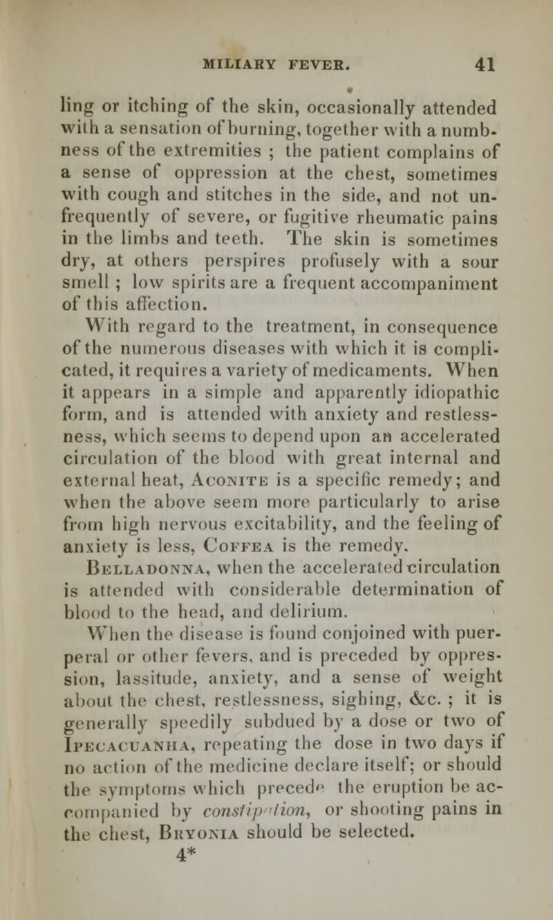 ling or itching of the skin, occasionally attended with a sensation of burning, together with a numb- ness of the extremities ; the patient complains of a sense of oppression at the chest, sometimes with cough and stitches in the side, and not un- frequently of severe, or fugitive rheumatic pains in the limbs and teeth. The skin is sometimes dry, at others perspires profusely with a sour smell ; low spirits are a frequent accompaniment of this affection. With regard to the treatment, in consequence of the numerous diseases with which it is compli- cated, it requires a variety of medicaments. When it appears in a simple and apparently idiopathic form, and is attended with anxiety and restless- ness, which seems to depend upon an accelerated circulation of the blood with great internal and external heat, Aconite is a specific remedy; and when the above seem more particularly to arise from high nervous excitability, and the feeling of anxiety is less, Coffea is the remedy. Belladonna, when the accelerated circulation is attended with considerable determination of blood to the head, and delirium. When the disease is found conjoined with puer- peral or other fevers, and is preceded by oppres- sion, lassitude, anxiety, and a sense of weight about the chest, restlessness, sighing, &c. ; it is generally speedily subdued by a dose or two of Ipecacuanha, repeating the dose in two days if no action of the medicine declare itself; or should the symptoms which precede the eruption be ac- companied by consfip /ion, or shooting pains in the chest, Bryonia should be selected. 4*