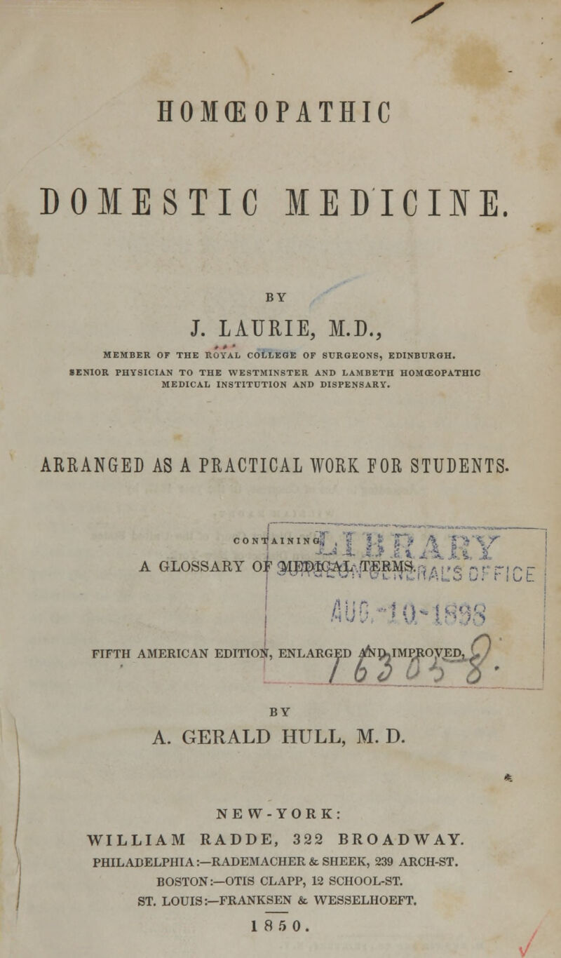 HOMEOPATHIC DOMESTIC MEDICINE. BY J. LAURIE, M.D., MEMBER OF THE ROYAL COLLEGE OP SURGEONS, EDINBURGH. SENIOR PHYSICIAN TO THE WESTMINSTER AND LAMBETH HOMCEOPATHIC MEDICAL INSTITUTION AND DISPENSARY. ARRANGED AS A PRACTICAL WORK FOR STUDENTS. jontJainingJT , £ L MININGS , \ %T A GLOSSARY Of ^I^^L;,fr£RM;s r. - FIFTH AMERICAN EDITION, ENLARG GED ^JklM^ROyED^ C 7 BY A. GERALD HULL, M. D. NEW-YORK: WILLIAM RADDE, 322 BROADWAY. PHILADELPHIA:—RADEMACHER & SHEEK, 239 ARCH-ST. BOSTON:—OTIS CLAPP, 12 SCHOOL-ST. ST. LOUIS:—FRANKSEN & WESSELHOEFT. 18 5 0.