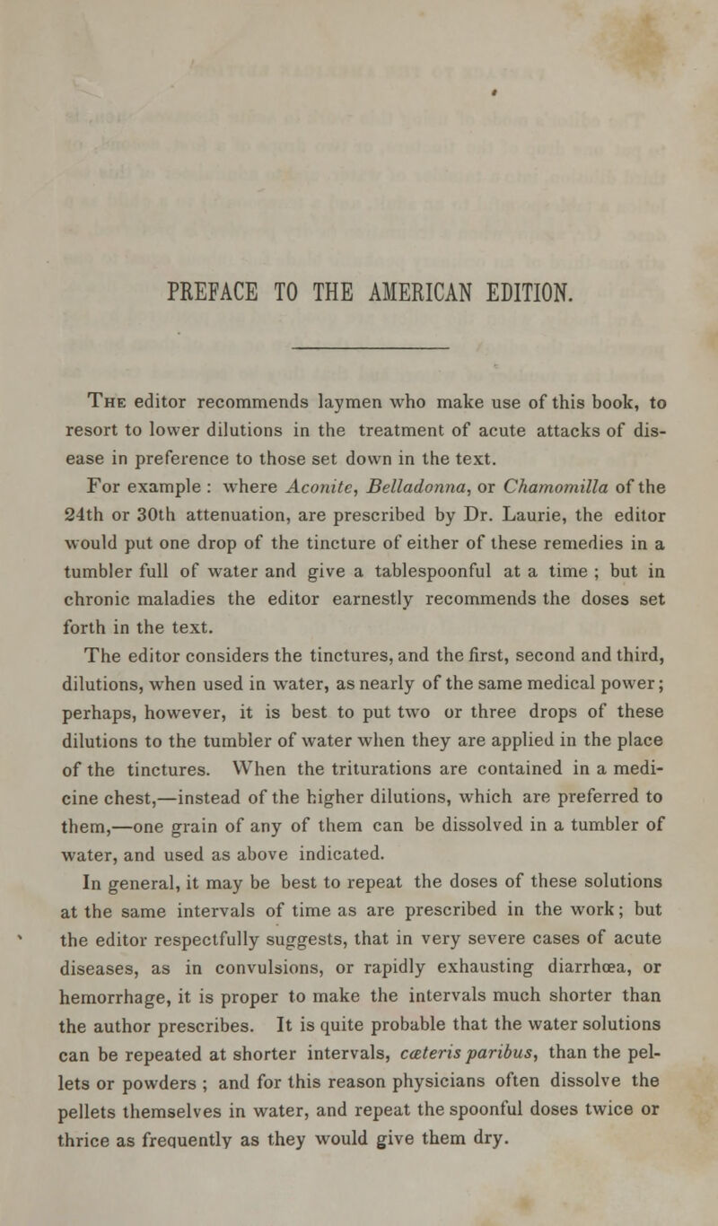 The editor recommends laymen who make use of this book, to resort to lower dilutions in the treatment of acute attacks of dis- ease in preference to those set down in the text. For example : where Aconite, Belladonna, or Chamomilla of the 24th or 30th attenuation, are prescribed by Dr. Laurie, the editor would put one drop of the tincture of either of these remedies in a tumbler full of water and give a tablespoonful at a time ; but in chronic maladies the editor earnestly recommends the doses set forth in the text. The editor considers the tinctures, and the first, second and third, dilutions, when used in water, as nearly of the same medical power; perhaps, however, it is best to put two or three drops of these dilutions to the tumbler of water when they are applied in the place of the tinctures. When the triturations are contained in a medi- cine chest,—instead of the higher dilutions, which are preferred to them,—one grain of any of them can be dissolved in a tumbler of water, and used as above indicated. In general, it may be best to repeat the doses of these solutions at the same intervals of time as are prescribed in the work; but the editor respectfully suggests, that in very severe cases of acute diseases, as in convulsions, or rapidly exhausting diarrhoea, or hemorrhage, it is proper to make the intervals much shorter than the author prescribes. It is quite probable that the water solutions can be repeated at shorter intervals, cateris paribus, than the pel- lets or powders ; and for this reason physicians often dissolve the pellets themselves in water, and repeat the spoonful doses twice or thrice as frequently as they would give them dry.