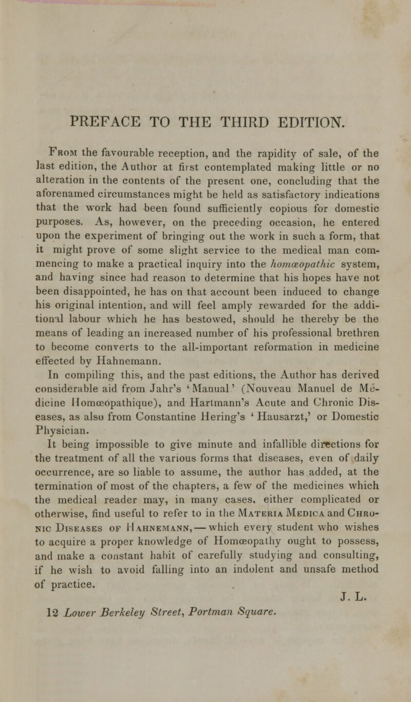 From the favourable reception, and the rapidity of sale, of the last edition, the Author at first contemplated making little or no alteration in the contents of the present one, concluding that the aforenamed circumstances might be held as satisfactory indications that the work had been found sufficiently copious for domestic purposes. As, however, on the preceding occasion, he entered upon the experiment of bringing out the work in such a form, that it might prove of some slight service to the medical man com- mencing to make a practical inquiry into the homoeopathic system, and having since had reason to determine that his hopes have not been disappointed, he has on that account been induced to change his original intention, and will feel amply rewarded for the addi- tional labour which he has bestowed, should he thereby be the means of leading an increased number of his professional brethren to become converts to the all-important reformation in medicine effected by Hahnemann. In compiling this, and the past editions, the Author has derived considerable aid from Jahr's 'Manual' (Nouveau Manuel de Me- dicine Homceopathique), and Hartmann's Acute and Chronic Dis- eases, as also from Constantine Hering's ' Hausarzt,' or Domestic Physician. It being impossible to give minute and infallible directions for the treatment, of all the various forms that diseases, even of daily occurrence, are so liable to assume, the author has added, at the termination of most of the chapters, a few of the medicines which the medical reader may, in many cases, either complicated or otherwise, find useful to refer to in the Materia Medica and Chro- nic Diseases of Hahnemann, — which every student who wishes to acquire a proper knowledge of Homoeopathy ought to possess, and make a constant habit of carefully studying and consulting, if he wish to avoid falling into an indolent and unsafe method of practice. J. L. 12 Lower Berkeley Street, Portman Square.