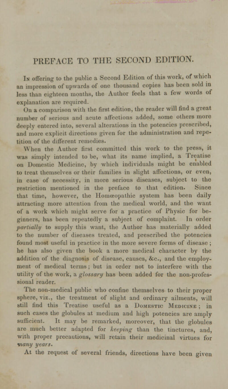 In offering to the public a Second Edition of this work, of which an impression of upwards of one thousand copies lias been sold in less than eighteen months, the Author feels that a tew words of explanation ;ire required. On a comparison with the first edition, the reader will find a great number of serious and acute affections added, some others more deeply entered into, several alterations in the potencies prescribed, and more explicit directions given for the administration and repe- tition of the different remedies. When the Author first committed this work to the press, it was limply intended to be, what its name implied, a Treatise on Domestic Medicine, by which individuals mighl be enabled to treat themselves or their families in slight affections, or even, in ease of necessity, in more serious diseases, subject to the ■tion mentioned in the preface to that edition. Since that time, however, the Homoeopathic system has been daily attracting more attention from the medical world, and the want of a work which might serve for a practice of Physic for be- ginners, has been repeatedly a subject of complaint. In order partially to supply this want, the Author has materially added to the number of diseases treated, and prescribed the potencies found most useful in practice in the more severe forms of disease; he has also given the book a more medical character by the addition of the diagnosis of disease, causes, &c., and the employ- ment of medical terms; but in order not to interfere with the utility of the work, a glossary has been added for the non-profes- sional reader. The non-medical public who confine themselves to their proper sphere, viz., the treatment of slight and ordinary ailments, will still find this Treatise useful as a Domestic Medicine ; in such cases the globules at medium and high potencies are amply sufficient. It may be remarked, moreover, that the globules are much better adapted for keeping than the tinctures, and, with proper precautions, will retain their medicinal virtues for many years. At the request of several friends, directions have been given