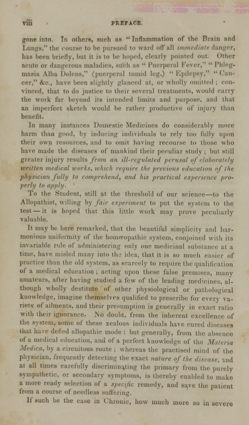 Vlll PREFACE. gone into. In others, such as Inflammation of the Brain and Lungs, the course to be pursued to ward offal] immediate danger, has been briefly, but it is to be hoped, clearly pointed out Other acute or dangerous maladies, such as  Puerperal Fever,  Phleg- masia Alha Dolena, (puerperal tumid leg,) Epilepsy, Can- be., have been slightly glanced at, or wholly omitted ; con- vinced, that to <lo justice to their several treatments, would carry the work far beyond its intended limits and purpose, and that an imperfect sketch would be rather productive of injury than benefit. In many instances Domestic Medicines do considerably more harm than good, by inducing individuals to relj too fully upon their own resources, and to omit having recourse to those who have made the diseases of mankind their peculiar study ; but still greater injury results from an ill-regulated perusal of elaborately written medical works, which require the previous education of the physician fully to comprehend, and his practical experience pro- perly to apply- To the Student, still at the threshold of our science—to the Allopathist, willing by fair experiment to put the system to the test—it is hoped that this little work may prove peculiarly valuable. It may be here remarked, that the beautiful simplicity and har- monious uniformity of the homoeopathic system, conjoined with iis invariable rule of administering only one medicinal substance at a time, have misled many into the idea, that it is so much easier of practice than the old system, as scarcely to require the qualification of a medical education; acting upon these false premises, many amateurs, after having studied a few of the leading medicines, al- though wholly destitute of other physiological or pathological knowledge, imagine themsehes qualified to prescribe for every va- rietv of ailments, and their presumption is generally in exact ratio with their ignorance. .No doubt, from the inherent excellence of the system, some of these zealous individuals have cured diseases that have defied allopathic mode: but generally, from the absence of a medical education, and of a perfect knowledge of the Materia Medica, by a circuitous route ; whereas the practised mind of the physician, frequently detecting the exact nature of the disease, and at all times carefully discriminating the primary from the purely sympathetic, or secondary symptoms, is thereby enabled to make a more ready selection of a specific remedy, and save the patient from a course of needless suffering. If such be the case in Chrome, how- much more so in severe