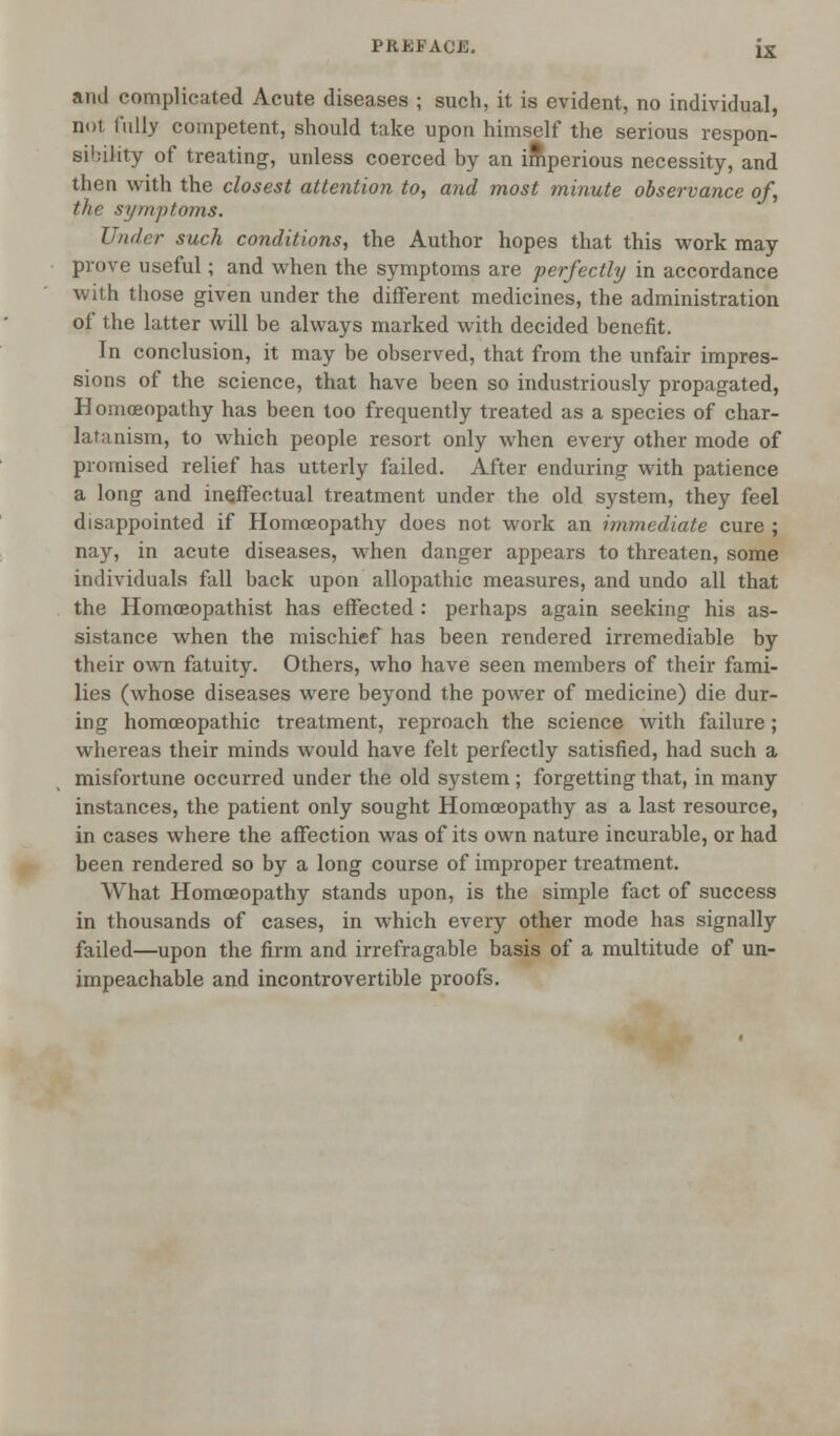 PRKFAOW. ix and complicated Acute diseases ; such, it is evident, no individual, not fully competent, should take upon himself the serious respon- sibility of treating, unless coerced by an imperious necessity, and then with the closest attention to, and most minute observance of, the symptoms. Under such conditions, the Author hopes that this work may prove useful; and when the symptoms are perfectly in accordance with those given under the different medicines, the administration of the latter will be always marked with decided benefit. In conclusion, it may be observed, that from the unfair impres- sions of the science, that have been so industriously propagated, Homoeopathy has been too frequently treated as a species of char- latanism, to which people resort only when every other mode of promised relief has utterly failed. After enduring with patience a long and ineffectual treatment under the old system, they feel disappointed if Homoeopathy does not work an immediate cure ; nay, in acute diseases, when danger appears to threaten, some individuals fall back upon allopathic measures, and undo all that the Homceopathist has effected : perhaps again seeking his as- sistance when the mischief has been rendered irremediable by their own fatuity. Others, who have seen members of their fami- lies (whose diseases were beyond the power of medicine) die dur- ing homoeopathic treatment, reproach the science with failure; whereas their minds would have felt perfectly satisfied, had such a misfortune occurred under the old system ; forgetting that, in many instances, the patient only sought Homoeopathy as a last resource, in cases wThere the affection was of its own nature incurable, or had been rendered so by a long course of improper treatment. What Homoeopathy stands upon, is the simple fact of success in thousands of cases, in which every other mode has signally failed—upon the firm and irrefragable basis of a multitude of un- impeachable and incontrovertible proofs.