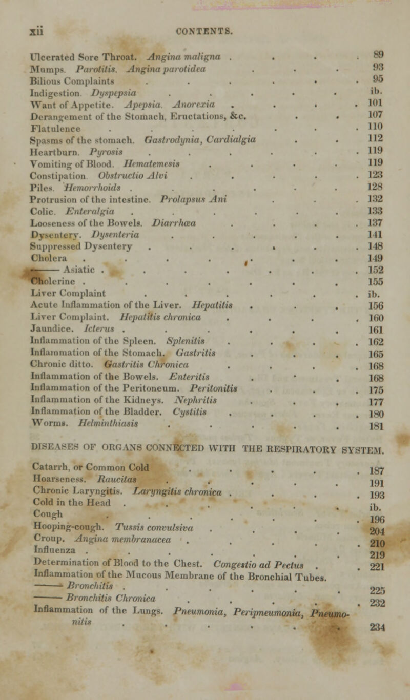 ricerated Sore Throat. Angina maligna . Mumps. Parotitis Angina parotidea Bilious Complaints Indigestion Dyspepsia Want of Appetite. Apeptia, Anorexia A of the Stomach, Eructations, &c. Flatulence .... Spasms of the stomach. Qastrodynia, Cardialgia Heartburn. Pyrowis Vomiting of Blood. Hematemetit Constipation Obetructio Alvi Pil<^ Hemorrhoid* . Protrusion of the intestine. Prolapsus Ani Colic. Enteralgia .... Looseness of the Bowels, Diarrhaa i Dysenteria Suppressed Dysentery Cholera . . . . Asiatic .... fclerine ..... Liver Complaint Acute Inflammation of the Liver. Hepatitis Urer Complaint. Hepatwis chronica Jaundice. Icterus .... Inflammation of the Spleen. Splenitis inflammation of the Stomach, Gastritis Chronic ditto, gastritis Chronica Inflammation of the Bowels. Enteritis Inflammation of the Peritoneum. Peritonitis Inflammation of the Kidneys. Nephritis inflammation of the Bladder. Cystitis Worms. Helminthiasis m 98 Bfi lb. mi 107 110 112 119 119 128 128 1:52 133 137 111 148 119 1.-.2 155 ih. 156 160 It.I 162 l(i.-» 168 168 175 177 ISO 181 DISEASES OF ORG VNS CONNECTED WITH THE RESPIRATORY SYSTEM. Catarrh, or Common Cold Hoarseness. Raucitas Chronic Laryngitis. Laryngitis chronica . Cold in the Head ..... Cough Hooping-cough. Tussis convulsiva Croup. Angina membranacea Influenza .... Determination of Blood to the Chest. Congestio ad Pectus Inflammation of the Mucous Membrane of the Bronchial Tubes. —■ Bronchitis . Bronchitis Chronica Inflammation of the Lungs. Pneumonia, Peripneumonia, Pneumo- nitis 187 191 193 ib. 196 204 210 219 221 225 232 234