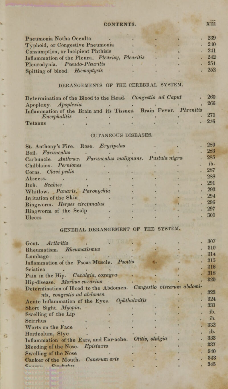 CONTENTS. X1U Pneumonia Notha Occulta Typhoid, or Congestive Pneumonia » Consumption, or Incipient Phthisis Inflammation of the Pleura. Pleurisy, Phuritis Pleurodynia. Pseudo-Pleuritis Spitting of blood. Hamoptysis DERANGEMENTS OF THE CEREBRAL SYSTEM. 239 2-10 241 242 251 252 Determination of the Blood to the Head. Congestio ad Caput . 260 Apoplexy. Apoplexia . . • • • 266 Inflammation of the Brain and its Tissues. Brain Fever. Phrcnitis Encephalitis ...... 271 Tetanus . . • • • • .276 CUTANEOUS DISEASES. 280 2d3 St. Anthony's Fire. Rose. Erysipelas Boil. Furunculus ..... Carbuncle Anthrax. Furunculus malignans. Pustula nigra Chilblains. Pemiones Corns. Clavi pedis Abscess. Itch. Scabies Whitlow. Panaris. Paronychia Initation of the Skin Ringworm. Herpes circinnatus Ringworm of the Scalp Ulcers GENERAL DERANGEMENT OF THE SYSTEM. 287 288 291 293 294 296 297 301 Gout. Arthritis . . • • • .307 Rheumatism. Rheumatismus . • • .310 Lumbago .... • 31* Inflammation of the Psoas Muscle. Psoitis 4. . • 31° c • ,. . 316 Sciatica . . , • Pain in the Hip. Coxalgia, coxagra . 3^° Hip-disease. Morbus coxarius • * ** Determination of Blood to the Abdomen. Congestio viscerum abdomi- nis, congestio ad abdomen . Aii Acute Inflammation of the Eyes. Ophthalmitis . • 324 Short Sight. Myopia. ■ ■ • • ^ Swelling of the Lip . |b- Scirrhus . . • • • ' ' Warts on the Face .... • S32 Hordeolum, Stye . • • ■ • lb- Inflammation of the Ears, and Ear-ache. Otitis, otalgia . . 333 Bleeding of the Nose. Epistaxes . ■ • .337 Swelling of the Nose • • • • • 34° Canker of the Mouth. Cancrum oris . . . .343 o s<~~.h„t..* . . 345