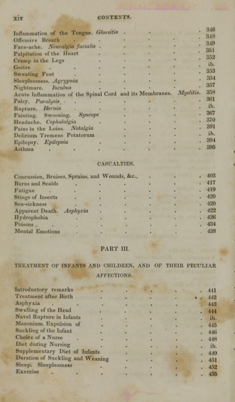 Inflammation of the Tongue. Glosstti* Offensive Breath Face-ache. Neuralgia facialis Palpitation of the Heart Cramp in th< Goitre Sw eating Feet Sleeplessness. - Igrypnia Nightmare. Incubus ▲cute Inflammation of the Spinal Cord and its Membranes. Palsy. Paralyait, Rupture. Hernia Painting. Swooning. Syncope Headache. Cephalalgia Pains in the Loins. Notalgia Delirium Tremens Potatorum Epilepsy. Epileptia Asthma . 840 . 818 818 . 862 . ib. . 858 . :m . :*.->7 Myeliti*. 35K . :«n . ib. . :w>7 . 870 . 391 . ib. . 894 . 395 CASUALTIES. Concussion, Bruises, Sprains, and Wounds, &c. Burns and Scalds Fatigue of InseCtS Bea-sickneai Apparent Death. Atphyxia Hydrophobia Poisons Mental Emotions 408 417 419 420 420 422 426 434 438 PART III. TREATMENT OF INFANTS AND CHILDREN, AND OF THEIR PECULIAR AFFECTIONS. Introductory remarks . 441 Treatment after Birth % . 142 Asphyxia . 443 Swelling of the Head . 444 Navel Rupture in Infants . ib. Meconium. Expulsion of • . . . 445 Suckling of the Infant . 446 Choice of a Xurse . 448 Diet during Nursing . ib. Supplementary Diet of nfants . 449 Duration of Suckling and Weaning . 151 Sleep. Sleeplessness . 452 Exercise . . 456