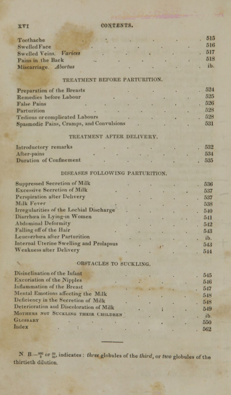 Toothache Swell. : S« (ll.d Veins. Varices Pains in the B.trk iriage Abortus TREATMENT BEFORE PARTURITION. Preparation of the Breastl Remedies before Labour False Paini Parturition Tediooi or complicated Labouri Bpaamodio Pains, Cramp*, and Convulsions TRE iTMENT \in:i; di:i.i\ ERY. Introductory remarks After-pains Duration of Confinement 515 516 BIT 518 ib. 624 520 526 628 528 531 682 r>:u 585 DISEASES FOLI.owim: PARTURITION. Suppressed Secretion of Milk Excessive Secretion of Milk Perspiration alter Delivery Milk rv\er Irregularities of the Lochia] Discharge Diarrhoea in Lying-in Women Abdominal Defoi mity Falling offol the Hair Leacorrhoea after Parturition Internal I tcrine Swelling and Prolapsus Weakness alter Delivery OBSTACLES TO BUCKLING Disinclination of the Infant Excoriation of the Nipples Intlammation of the Breast Mental Emotions affecting the Milk Deficiency in the Secretion of Milk Deterioration and Discoloration of Milk Mothers not Suckling their Children Glossary Index 588 5:57 5:57 538 5-10 541 512 548 ib. 548 544 545 5-16 517 5 IS 5 IS 549 ib 550 562 N B -J0 or g, indicates : three globules of the third, or tu-o globules of the thirtieth dilution.