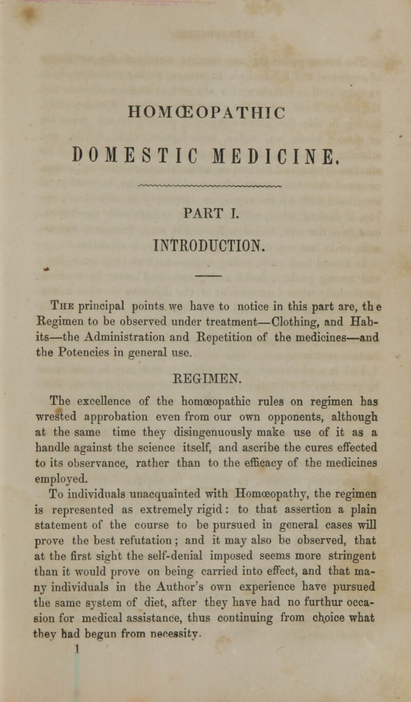 HOxMCEOPATHIC DOMESTIC MEDICINE. PART I. INTRODUCTION. The principal points we have to notice in this part are, th e Regimen to be observed under treatment—Clothing, and Hab- its—the Administration and Repetition of the medicines—and the Potencies in general use. REGIMEN. The excellence of the homoeopathic rules on regimen has wrested approbation even from our own opponents, although at the same time they disingenuously make use of it as a handle against the science itself, and ascribe the cures effected to its observance, rather than to the efficacy of the medicines employed. To individuals unacquainted with Homoeopathy, the regimen is represented as extremely rigid: to that assertion a plain statement of the course to be pursued in general cases will prove the best refutation; and it may also be observed, that at the first sight the self-denial imposed seems more stringent than it would prove on being carried into effect, and that ma- ny individuals in the Author's own experience have pursued the same system of diet, after they have had no furthur occa- sion for medical assistance, thus continuing from chpice what they had begun from necessity.