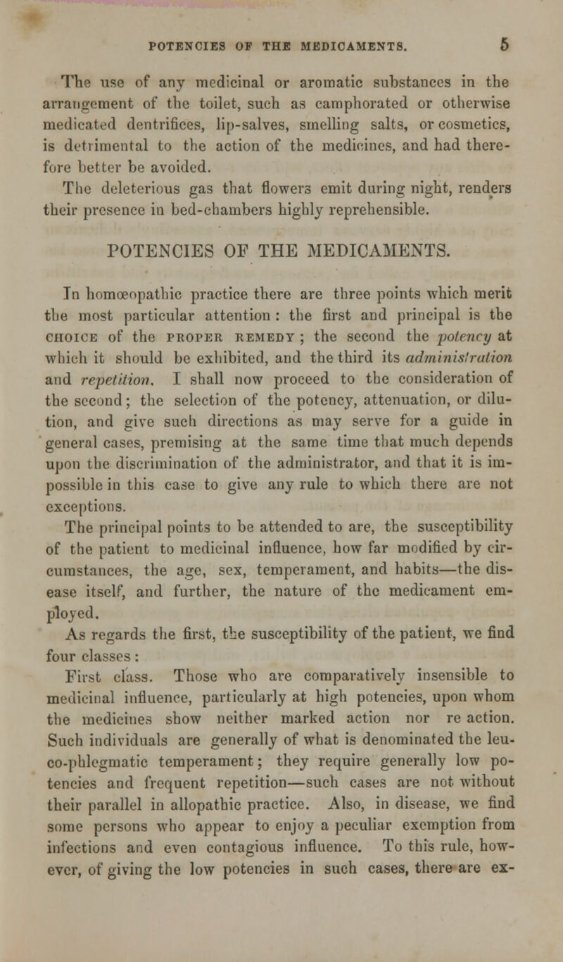 The use of any medicinal or aromatic substances in the arrangement of the toilet, such as camphorated or otherwise medicated dentrifices, lip-salves, smelling salts, or cosmetics, is detrimental to the action of the medicines, and had there- fore better be avoided. The deleterious gas that flowers emit during night, renders their presence in bed-chambers highly reprehensible. POTENCIES OF THE MEDICAMENTS. In homoeopathic practice there are three points which merit the most particular attention : the first and principal is the choice of the proper REMEDY ; the second the -potency at which it should be exhibited, and the third its administration and repetition. I shall now proceed to the consideration of the second; the selection of the potency, attenuation, or dilu- tion, and give such directions as may serve for a guide in general cases, premising at the same time that much depends upon the discrimination of the administrator, and that it is im- possible in this case to give any rule to which there are not exceptions. The principal points to be attended to are, the susceptibility of the patient to medicinal influence, how far modified by cir- cumstances, the age, sex, temperament, and habits—the dis- ease itself, and further, the nature of the medicament em- ployed. As regards the first, the susceptibility of the patient, we find four classes: First class. Those who are comparatively insensible to medicinal influence, particularly at high potencies, upon whom the medicines show neither marked action nor re action. Such individuals are generally of what is denominated the leu- co-phlegmatic temperament; they require generally low po- tencies and frequent repetition—such cases are not without their parallel in allopathic practice. Also, in disease, we find some persons who appear to enjoy a peculiar exemption from infections and even contagious influence. To this rule, how- ever, of giving the low potencies in such cases, there are ex-