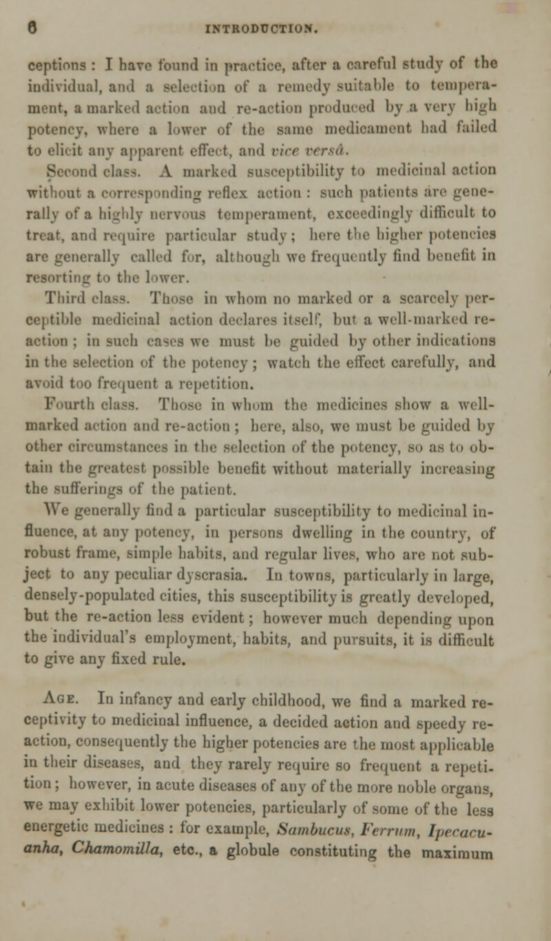 ceptinns : I have found in practice, after a careful study of the individual, and a Belectioo of a remedy suitable to tempera- ment, a marked action and re-action produced hy a very high potency, where a lower of the same medicament had failed to elicit any apparent effect, and vice versd. Second elass. A marked susceptibility to medicinal action without a corresponding reflex action : such patients are gene- rally of a highly nervous temperament, exceedingly difficult to treat, and require particular study; here the higher potenciei arc generally called for, although we frequently find benefit in resorting to the lower. Third class. Those in whom no marked or a scarcely per- ceptible medicinal action declares itself, but a well-marked re- action ; in such cases wc must be guided by other indications in the selection of the potency ; watch the effect carefully, and avoid too frequent a repetition. Fourth class. Those in whom the medicines show a well- marked action and re-action ; here, also, we must be guided by other circumstances in the selection of the potency, SO as to ob- tain the greatest possible benefit without materially increasing the sufferings of the patient. We generally find a particular susceptibility to medicinal in- fluence, at any potency, in persons dwelling in the country, of robust frame, simple habits, and regular lives, who are not sub- ject to any peculiar dyscrasia. In towns, particularly in large, densely-populated cities, this susceptibility is greatly developed, but the re-action less evident; however much depending upon the individual's employment, habits, and pursuits, it is difficult to give any fixed rule. Age. In infancy and early childhood, we find a marked re- ceptivity to medicinal influence, a decided action and speedy re- action, consequently the higher potencies are the most applicable in their diseases, and they rarely require so frequent a repeti- tion ; however, in acute diseases of any of the more noble organs, we may exhibit lower potencies, particularly of some of the less energetic medicines : for example, Sambucus, Ferrtim, Ipecacu- anha, ChamomilJa, etc., a globule constituting the maximum