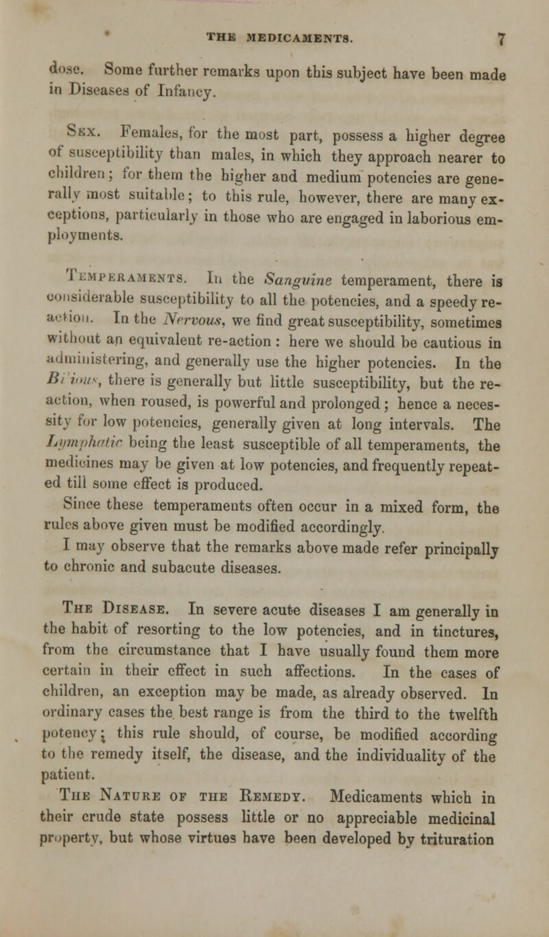 dose. Some further remarks upon this subject have been made in Diseases of Infancy. Skx. Females, for the most part, possess a higher degree of susceptibility than males, in which they approach nearer to children ; for them the higher and medium potencies are gene- rally most suitable; to this rule, however, there are many ex- ceptions, particularly in those who are engaged in laborious em- ployments. Temperaments. In the Sanguine temperament, there is considerable susceptibility to all the potencies, and a speedy re- action. In the Nervous, we find great susceptibility, sometimes without an equivalent re-action: here we should be cautious in administering, and generally use the higher potencies. In the B, imis, there is generally but little susceptibility, but the re- action, when roused, is powerful and prolonged; hence a neces- sity for low potencies, generally given at long intervals. The Lymphatic being the least susceptible of all temperaments, the medicines may be given at low potencies, and frequently repeat- ed till some effect is produced. Since these temperaments often occur in a mixed form, the rules above given must be modified accordingly. I may observe that the remarks above made refer principally to chronic and subacute diseases. The Disease. In severe acute diseases I am generally in the habit of resorting to the low potencies, and in tinctures, from the circumstance that I have usually found them more certain in their effect in such affections. In the cases of children, an exception may be made, as already observed. In ordinary cases the. best range is from the third to the twelfth potency^ this rule should, of course, be modified according to the remedy itself, the disease, and the individuality of the patient. The Nature of the Remedy. Medicaments which in their crude state possess little or no appreciable medicinal property, but whose virtues have been developed by trituration