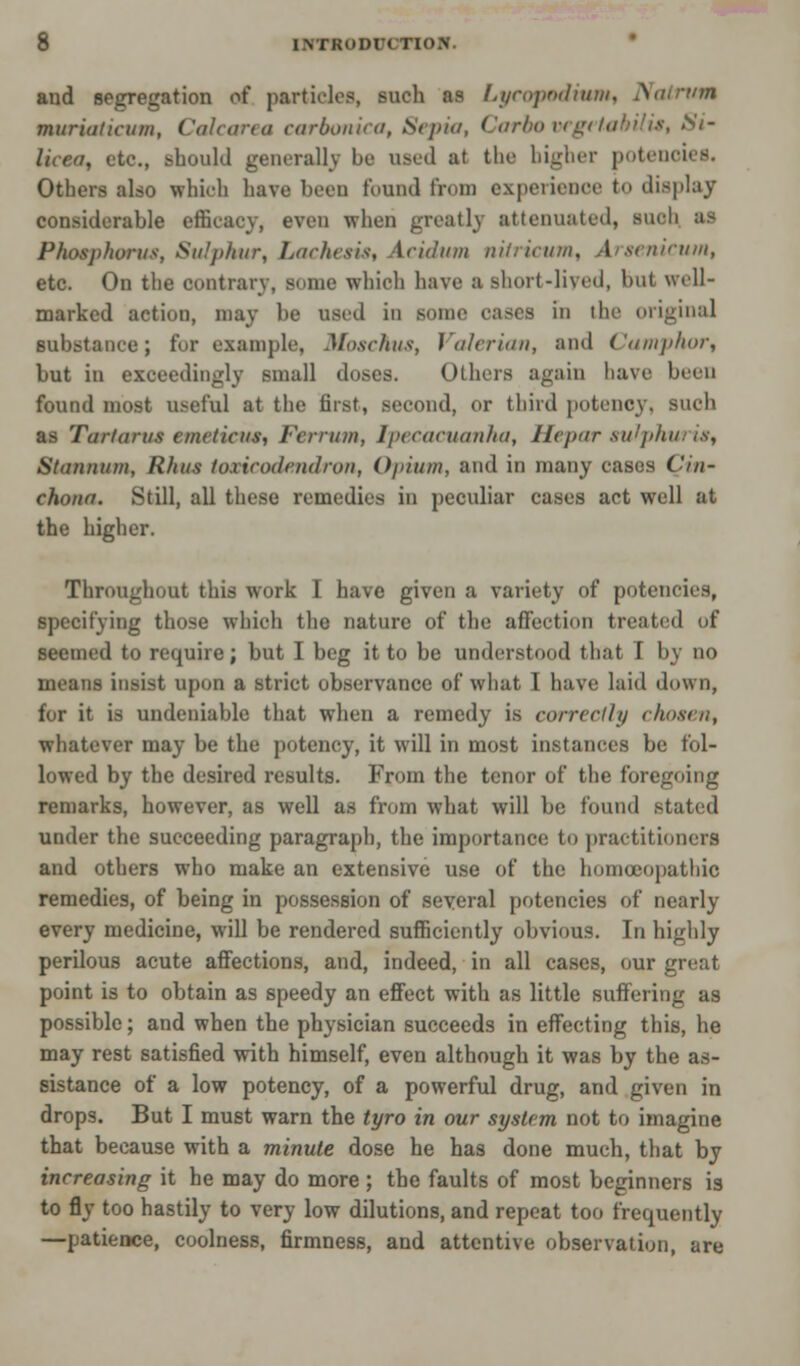 and segregation of particles, such as Lycopodium, Nalrvm wmriaticum, Calcarea carbonica, Sepia, Carbo vegetabtiis, Si' luea, etc., should generally be used at the higher potem Others also which have been found from experience to display considerable efficacy, even when greatly attenuated, Buob ai Phosphorus, Sulphur, Lachcsis, \cidum nilricum, Arsenicum, etc. On the contrary, some which have a short-lived, but well- marked action, may be used in Mime cases in the original substance; for example. Moschus, Valerian, and Camphor, but in exceedingly small doses. Others again have been found most useful at the first, second, or third potency, such as Tartarus emetieus, Fa-nun, Ipecacuanha, Hepar suJphm is, Summon, Rhus toxicodendron, Opium, and in many cases Cin- chona. Still, all these remedies in peculiar cases act well at the higher. Throughout this work I have given a variety of potencies, specifying those which the nature of the affection treated of seemed to require; but I beg it to be understood that I by no means insist upon a strict observance of what I have laid down, for it is undeniable that when a remedy is correctly chosen, whatever may be the potency, it will in most instances be fol- lowed by the desired results. From the tenor of the foregoing remarks, however, as well as from what will be found stated under the succeeding paragraph, the importance to practitioners and others who make an extensive use of the homoeopathic remedies, of being in possession of several potencies of nearly every medicine, will be rendered sufficiently obvious. In highly perilous acute affections, and, indeed, in all cases, our gnat point is to obtain as speedy an effect with as little suffering as possible; and when the physician succeeds in effecting this, he may rest satisfied with himself, even although it was by the as- sistance of a low potency, of a powerful drug, and given in drops. But I must warn the tyro in our system not to imagine that because with a minute dose he has done much, that by increasing it he may do more ; the faults of most beginners is to fly too hastily to very low dilutions, and repeat too frequently —patience, coolness, firmness, and attentive observation, are