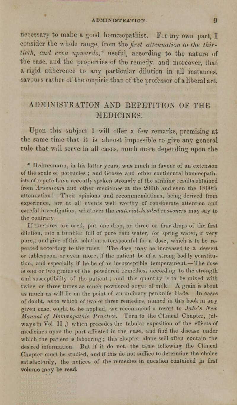 necessary to make a good homceopathist. For my own part, I consider the whole range, from the first attenuation to the thir- tieth, and even upwards* useful, according to the nature of the case, and the properties of the remedy, and moreover, that a rigid adherence to any particular dilution in all instances, savours rather of the empiric than of the professor of a liberal art. ADMINISTRATION AND REPETITION OF THE MEDICINES. Upon this subject I will offer a few remarks, premising at the same time that it is almost impossible to give any general rule that will serve in all cases, much more depending upon the * Hahnemann, in his latttr years, was much in favour of an extension of the scale of potencies ; and Grosse and other continental homoeopath- ists of repute have recently spoken strongly of the striking results obtained from Arsenicum and other medicines at the 200th and even the 1800th attenuation! Their opinions and recommendations, being derived from experience, are at all events well worthy of considerate attention and careful investigation, whatever the material-headed reasoners may say to the contrary. If tinctures are used, put one drop, or three or four drops of the first dilution, into a tumbler full of pure rain water, (or spring water, if very pure,J and give of ibis solution a teaspoonfu] for a dose, which is to be re- peated according to the rules. The dose may be increased to a dessert or tablespoon, or even more, if the patient be of a strong bodily constitu- tion, and especially if he be of an insusceptible temperament.—The dose is one or two grains of the powdered remedies, according to the strength and susceptibility of the patient ; and this quantity is to be mixed with twice or three times as much powdered sugar of milk. A grain is about as much as will lie on the point of an ordinary penknife blade. In cases of doubt, as to which of Iwo or three remedies, named in this book in any given case, ought to be applied, we recommend a resort to Jahr's New Manual of Homoeopathic Practice. Turn to the Clinical Chapter, (al- ways in Vol II ,) which precedes the tabular exposition of the effects of medicines upon the part affected in the case, and find the disease under which the patient is labouring; this chapter alone will often contain the desired information. But if it do not, the table following the Clinical Chapter must be studied, and if this do not suffice to determine the choice satisfactorily, the notices of the remedies in question contained in first volume may be read.