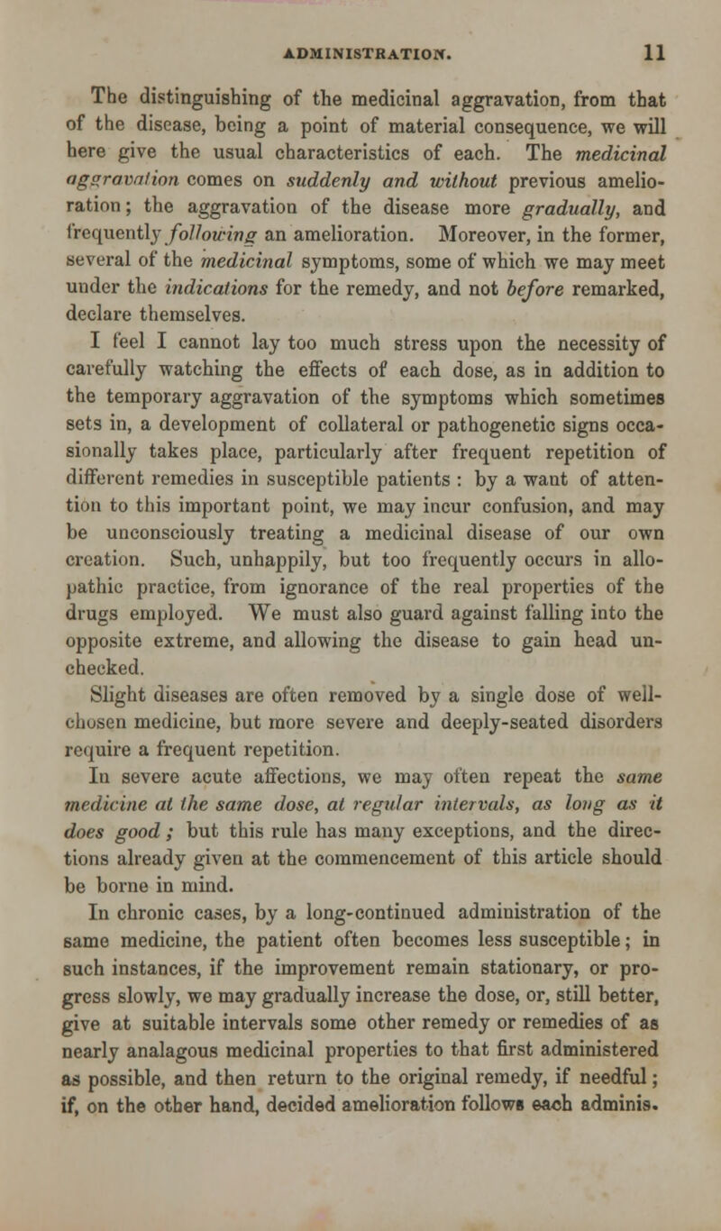 The distinguishing of the medicinal aggravation, from that of the disease, being a point of material consequence, we will here give the usual characteristics of each. The medicinal aggravation comes on suddenly and without previous amelio- ration; the aggravation of the disease more gradually, and frequently following an amelioration. Moreover, in the former, several of the medicinal symptoms, some of which we may meet under the indications for the remedy, and not before remarked, declare themselves. I feel I cannot lay too much stress upon the necessity of carefully watching the effects of each dose, as in addition to the temporary aggravation of the symptoms which sometimes sets in, a development of collateral or pathogenetic signs occa- sionally takes place, particularly after frequent repetition of different remedies in susceptible patients : by a want of atten- tion to this important point, we may incur confusion, and may be unconsciously treating a medicinal disease of our own creation. Such, unhappily, but too frequently occurs in allo- pathic practice, from ignorance of the real properties of the drugs employed. We must also guard against falling into the opposite extreme, and allowing the disease to gain head un- checked. Slight diseases are often removed by a single dose of well- chusen medicine, but more severe and deeply-seated disorders require a frequent repetition. In severe acute affections, we may often repeat the same medicine at the same dose, at regular intervals, as long as it does good ; but this rule has many exceptions, and the direc- tions already given at the commencement of this article should be borne in mind. In chronic cases, by a long-continued administration of the same medicine, the patient often becomes less susceptible; in such instances, if the improvement remain stationary, or pro- gress slowly, we may gradually increase the dose, or, still better, give at suitable intervals some other remedy or remedies of as nearly analagous medicinal properties to that first administered as possible, and then return to the original remedy, if needful; if, on the other hand, decided amelioration follows each adminis.