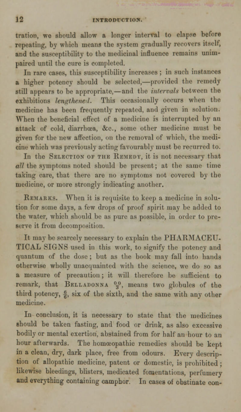 tration, wo should allow a longer interval (o elapse before repeating, by which means the system gradually recovers itself, and the susceptibility to the medicinal influence remains unim- paired until the cure is completed. In rare cases, this susceptibility increases : in such instances a higher potency should be selected,—provided the remedy still appears to be appropriate,—and the intervals bet ween the exhibitions lengthened. This occasionally occurs when the medicine has been frequently repeated, and given in solution. When the beneficial effect of a medicine is interrupted by an attack of cold, diarrhoea, &c, some other medicine must be given for the new affection, on the removal of which, the medi- cine wliich was previously acting favourably must be recurred to. In the Sklkction of the Remedy, it is not necessary that all the symptoms noted should be present; at the same time taking care, that there are no symptoms not covered by the medicine, or more strongly indicating another. Remarks. When it is requisite to keep a medicine in solu- tion for some days, a few drops of proof spirit may be added to the water, which should be as pure as possible, in order to pre- serve it from decomposition. It may be scarcely necessary to explain the PHARMACEU- TICAL SIGNS used in this work, to signify the potency and cpaantum of the dose ; but as the book may fall into hands otherwise wholly unacquainted with the science, we do so as a measure of precaution; it will therefore be sufficient to remark, that Belladonna °j0, means two globules of the third potency, f, six of the sixth, and the same with any other medicine. In conclusion, it is necessary to state that the medicines should be taken fasting, and food or drink, as also excessive bodily or mental exertion, abstained from for half an hour to an hour afterwards. The homoeopathic remedies should be kept in a clean, dry, dark place, free from odours. Every descrip- tion of allopathic medicine, patent or domestic, is prohibited ; likewise bleedings, blisters, medicated fomentations, perfumery and everything containing camphor. In cases ol obstinate con-