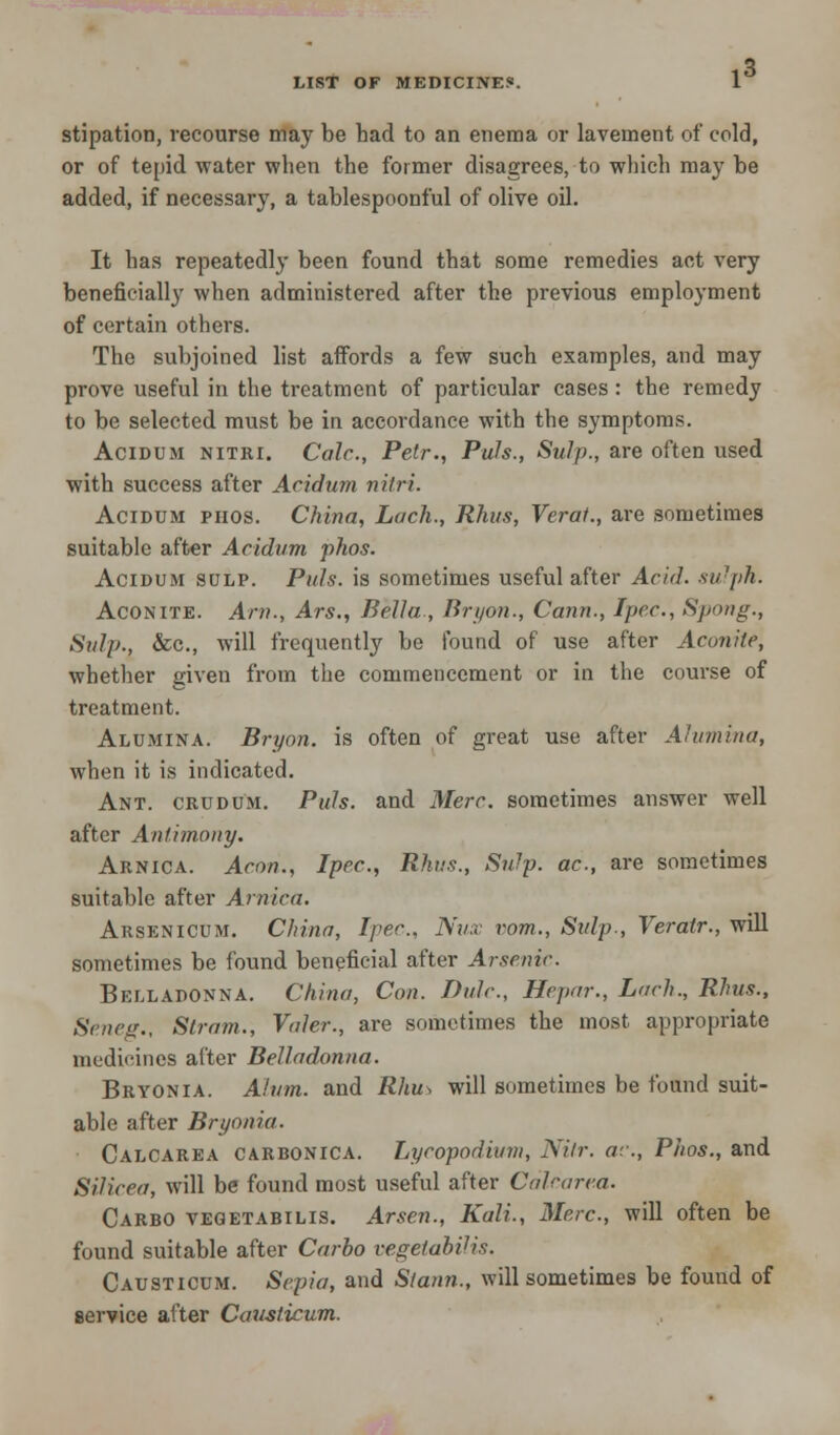 3 LIST OF MEDICINE*. 1 stipation, recourse may be had to an enema or lavement of cold, or of tepid water when the former disagrees, to which may be added, if necessary, a tablespoonful of olive oil. It has repeatedly been found that some remedies act very beneficially when administered after the previous employment of certain others. The subjoined list affords a few such examples, and may prove useful in the treatment of particular cases: the remedy to be selected must be in accordance with the symptoms. Acidtjm nitki. Calc, Petr., Puis., Sulp., are often used with success after Acidum nitri. Acidum piios. China, Lack., Rhus, Verat., are sometimes suitable after Acidum phos. Acidum sulp. Puis, is sometimes useful after Acid, sulph. Aconite. Am., Ars., Bella , Bryon., Cann., Ipec, Spong., Snip., &c, will frequently be found of use after Aconite, whether given from the commencement or in the course of treatment. Alumina. Bryon. is often of great use after Alumina, when it is indicated. Ant. crudum. Puis, and Merc, sometimes answer well after Antimony. Arnica. Aeon., Ipec, Rhus., Snip, ac, are sometimes suitable after Arnica. Arsenicum. China, Ipec. Nux vom., Sulp-, Veratr., will sometimes be found beneficial after Arsenic. Belladonna. China, Con. Dulc, Hepar., Lack., Rhus., Se.neg., Stram., Vuler., are sometimes the most appropriate medicines after Belladonna. Bryonia. Alum, and Rhus will sometimes be found suit- able after Bryonia. Calcarea carbonica. Lycopodium, Nitr. ac, Piios., and Silicea, will be found most useful after Calcarea. Carbo vegetabilis. Arsen., Kali., Merc., will often be found suitable after Carbo vegetabilis. Causticum. Sepia, and Slann., will sometimes be found of service after Causticum.