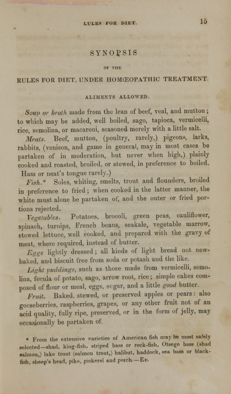 LULKS FOR DIET. SYNOPSIS OF THE RULES FOR DIET, UNDER HOMOEOPATHIC TREATMENT. ALIMENTS ALLOWED. Soup or broth made from the lean of beef, veal, and mutton; to which may be added, well boiled, sago, tapioca, vermicelli, rice, semolina, or macaroni, seasoned merely with a little salt. Meals. Beef, mutton, (poultry, rarely,) pigeons, larks, rabbits, (venison, and game in general, may in most cases be partaken of in moderation, but never when high,) plainly cooked and roasted, broiled, or stewed, in preference to boiled. Ham or neat's tongue rarely.) Fish.* Soles, whiting, smelts, trout and flounders, broiled in preference to fried; when cooked in the latter manner, the white must alone be partaken of, and the outer or fried por- tions rejected. Vegetables. Potatoes, brocoli, green peas, cauliflower, spinach, turnips, French beans, seakale, vegetable marrow, stewed lettuce, well cooked, and prepared with the gravy of meat, where required, instead of butter. Eggs lightly dressed; all kinds of light bread not new- baked, and biscuit free from soda or potash and the like. Light puddings, such as those made from vermicelli, semo- lina, fecuia of potato, sago, arrow root, rice; simple cakes com- posed of flour or meal, eggs, sugar, and a little good butter. Fruit. Baked, stewed, or preserved apples or pears: also gooseberries, raspberries, grapes, or any other fruit not of an acid quality, fully ripe, preserved, or in the form of jelly, may occasionally be partaken of. » From the extensive varieties of American fish may be most safely selected-shad, king-fish, striped bass or rock-fish, Otsego bass (shad salmon,) lake trout (salmon trout,) halibut, haddock, sea bass or black- fish, sheep's head, pike, pickerel and perch—Ed.