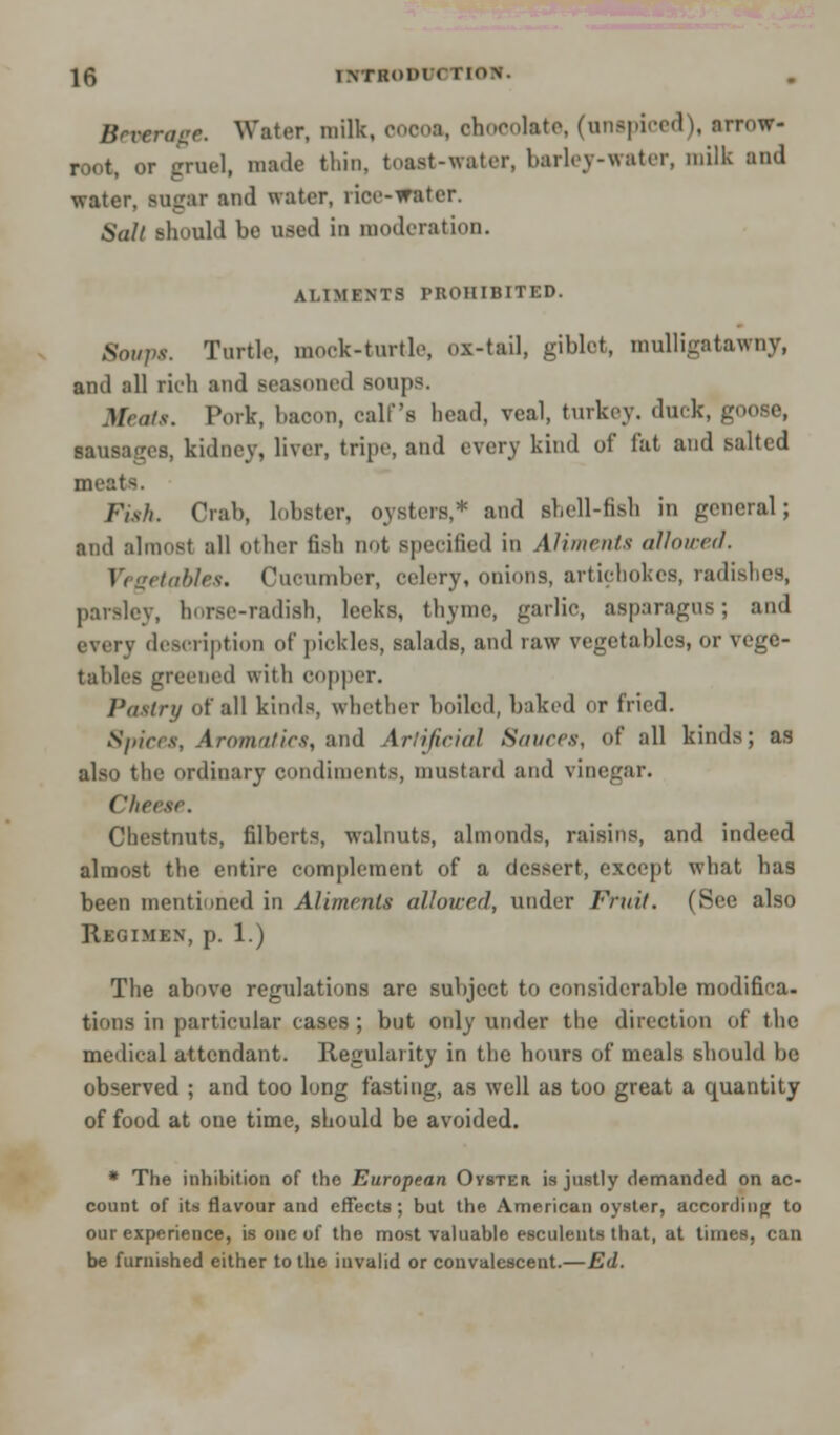 Beverage. Water, milk, cocoa, chocolate, (unspiced), arrow- root, or gruel, made thin, toast-water, barley-water, milk and water, sugar and water, rice-water. 6W/ should be used in moderation. ALIMENTS PROHIBITED. 8oupt. Turtle, mock-turtle, ox-tail, giblet, mulligatawny, and all rich and seasoned soups. Heats. Pork, bacon, calf's head, veal, turkey, duck, goose, sausages, kidney, liver, tripe, and every kind of fat and salted meats. Fish. Crab, lobster, oysters,* and shell-fish in general; and almost all other fish not specified in Aliments allowed. I i getables. Cucumber, celery, onions, artichokes, radishes, parsley, horse-radish, leeks, thyme, garlic, asparagus; and every description of pickles, salads, and raw vegetables, or vege- tables greened with copper. Pastry of all kinds, whether boiled, baked or fried. Spices, Aromn/ics, and Artificial Sauces, of all kinds; as also the ordinary condiments, mustard and vinegar. Chrrsc. Chestnuts, filberts, walnuts, almonds, raisins, and indeed almost the entire complement of a dessert, except what has been mentioned in Aliments allowed, under Fruit. (See also Regimen, p. 1.) The above regulations are subject to considerable modifica- tions in particular cases ; but only under the direction of the medical attendant. Regularity in the hours of meals should be observed ; and too long fasting, as well as too great a quantity of food at one time, should be avoided. * The inhibition of the European Oyster is justly demanded on ac- count of its flavour and effects; but the American oyster, according to our experience, is one of the most valuable esculents that, at times, can be furnished either to the invalid or convalescent.—Ed.