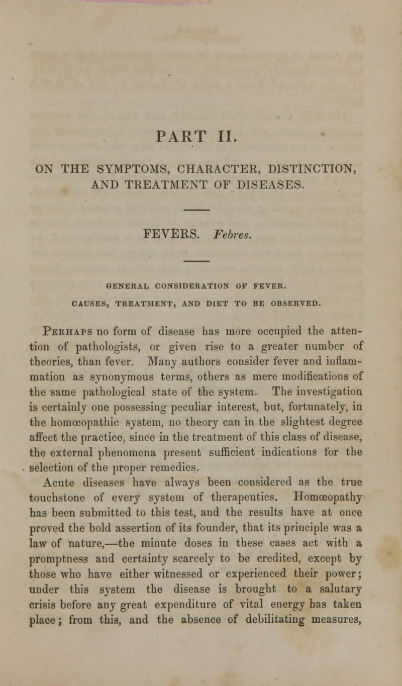 ON THE SYMPTOMS, CHARACTER, DISTINCTION, AND TREATMENT OF DISEASES. FEVERS. Febres. GENERAL CONSIDERATION OF FEVER. CAUSES, TREATMENT, AND DIET TO BE OBSERVED. Perhaps no form of disease has more occupied the atten- tion of pathologists, or given rise to a greater number of theories, than fever. Many authors consider fever and inflam- mation as synonymous terms, others as mere modifications of the same pathological state of the system. The investigation is certainly one possessing peculiar interest, but, fortunately, in the homoeopathic system, no theory can in the slightest degree affect the practice, since in the treatment of this class of disease, the external phenomena present sufficient indications for the selection of the proper remedies. Acute diseases have always been considered as the true touchstone of every system of therapeutics. Homoeopathy has been submitted to this test, and the results have at once proved the bold assertion of its founder, that its principle was a law of nature,—the minute doses in these cases act with a promptness and certainty scarcely to be credited, except by those who have either witnessed or experienced their power; under this system the disease is brought to a salutary crisis before any great expenditure of vital energy has taken place; from this, and the absence of debilitating measures,