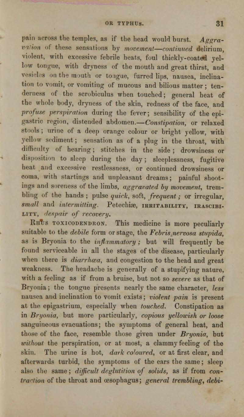 pain across the temples, as if the head would burst. Aggra- vation of these sensations by movement—continued delirium, violent, with excessive febrile heats, foul thickly-coated yel- low tongue, with dryness of the mouth and great thirst, and vesicles on the mouth or tongue, furred lips, nausea, inclina- tion to vomit, or vomiting of mucous and bilious matter ; ten- derness of the scrobiculus when touched; general heat of the whole body, dryness of the skin, redness of the face, and profuse perspiration during the fever; sensibility of the epi- gastric region, distended abdomen.—Constipation, or relaxed stools; urine of a deep orange colour or bright yellow, with yellow sediment; sensation as of a plug in the throat, with difficulty of hearing; stitches in the side ; drowsiness or disposition to sleep during the day; sleeplessness, fugitive heat, and excessive restlessness, or continued drowsiness or coma, with startings and unpleasant dreams; painful shoot- ings and soreness of the limbs, aggravated by movement, trem- bling of the hands ; pulse quick, soft, frequent; or irregular, small and intermitting. Petechiae, irritability, irascibi- lity, despair of recovery. RriTrs toxicodendron. This medicine is more peculiarly suitable to the debile form or stage, the Febris.nervosa stupida, as is Bryonia to the inflammatory ; but will frequently be found serviceable in all the stages of the disease, particularly when there is diarrhoea, and congestion to the head and great weakness. The headache is generally of a stupifying nature, with a feeling as if from a bruise, but not so severe as that of Bryonia; the tongue presents nearly the same character, less nausea and inclination to vomit exists; violent pain is present at the epigastrium, especially when touched. Constipation as in Bryonia, but more particularly, copious yellowish or loose sanguineous evacuations; the symptoms of general heat, and those of the face, resemble those given under Bryonia, but without the perspiration, or at most, a clammy feeling of the skin. The urine is hot, dark coloured, or at first clear, and afterwards turbid, the symptoms of the ears the same; sleep also the same; difficult deglutition of solids, as if from con- trartion of the throat and oesophagus; general trembling, debi-