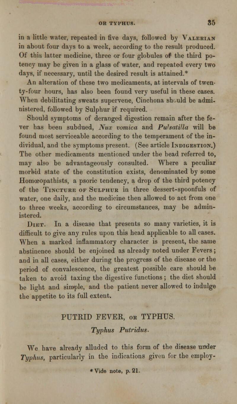 in a little water, repeated in five days, followed by Valerian in about four days to a week, according to the result produced. Of this latter medicine, three or four globules o# the third po- tency may be given in a glass of water, and repeated every two days, if necessary, until the desired result is attained.* An alteration of these two medicaments, at intervals of twen- ty-four hours, has also been found very useful in these cases. When debilitating sweats supervene, Cinchona should be admi- nistered, followed by Sulphur if required. Should symptoms of deranged digestion remain after the fe- ver has been subdued, Nux vomica and Pulsatilla will be found most serviceable according to the temperament of the in- dividual, and the symptoms present. (See article Indigestion.) The other medicaments mentioned under the head referred to, may also be advantageously consulted. Where a peculiar morbid state of the constitution exists, denominated by some Homoeopathists, a psoric tendency, a drop of the third potency of the Tincture of Sulphur in three dessert-spoonfuls of water, one daily, and the medicine then allowed to act from one to three weeks, according to circumstances, may be admin- istered. Diet. In a disease that presents so many varieties, it is difficult to give any rules upon this head applicable to all cases. When a marked inflammatory character is present, the same abstinence should be enjoined as already noted under Fevers; and in all cases, either during the progress of the disease or the period of convalescence, the greatest possible care should be taken to avoid taxing the digestive functions; the diet should be light and simple, and the patient never allowed to indulge the appetite to its full extent. PUTRID FEVER, or TYPHUS. Typhus Putridus. We have already alluded to this form of the disease under Typhus, particularly in the indications given for the employ- ♦Vide note, p. 21.