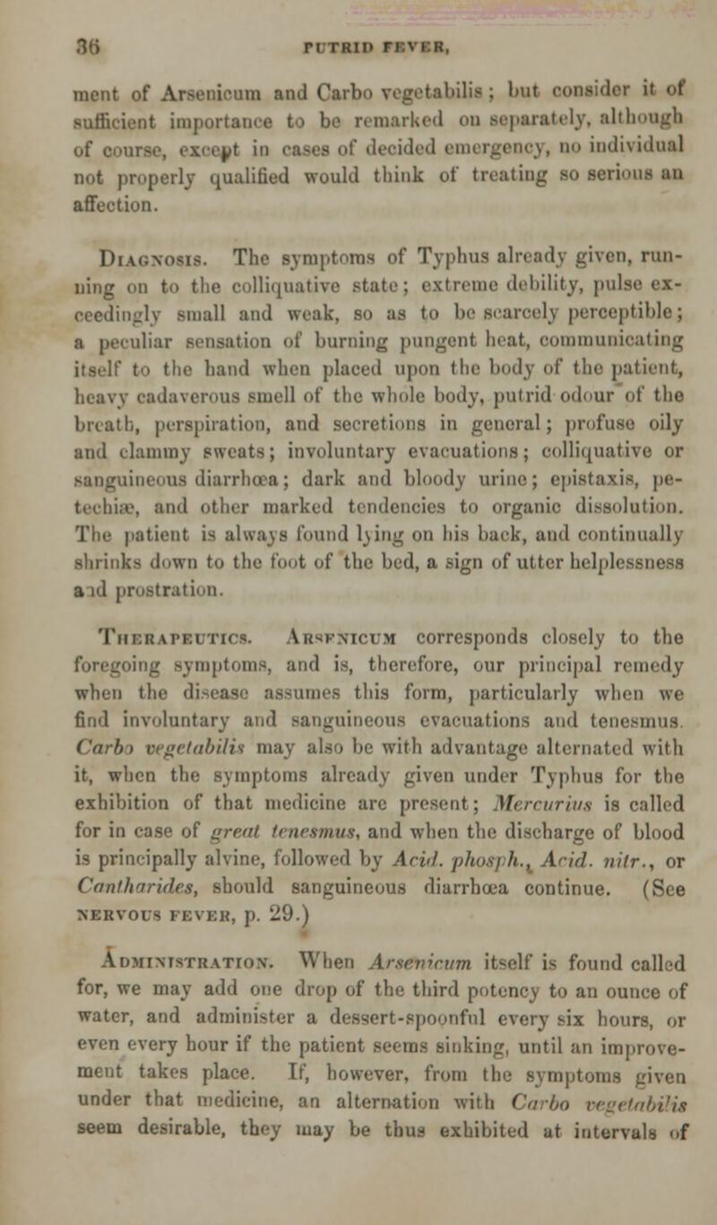 86 ri tkik n^ i nient of Arsenicum and Carbo vegetabilii j bul consider it of sufficient importance to be remarked .in separately, although ut iii cases ft' decided emergency, no individual not properly qualified would think of treating so serious an affection. Diagnosis. The symptoms of Typhus already given, run- ning on to the colliquative state; extreme debility, pulse ex- ceedingly small and weak, so as to be searccly perceptible; a peculiar Bensation of burning pungent heat, communicating itself to the hand when placed upon the body of the patient, heavy cadaverous smell of the whole body, putrid odour of the breath, perspiration, and secretions in general; profuse oily and clammy sweats; involuntary evacuations; colliquative or sanguineous diarrhoea; dark and bloody urine; epistaxis, pe- techia', and other marked tendencies to organic dissolution. The patient is always found lung on his back, and continually shrinks down to the foot of the bed, a sign of utter helplessness a id prostration. Tiir.ii u'ki tics. Ausknicum corresponds closely to the going Bymptoms, and is, therefore, our principal remedy when the disease assumes this form, particularly when we find involuntary and sanguineous evacuations and tenesmus Ciirl)> vegetabUis may also be with advantage alternated with it, when the symptoms already given under Typhus for the exhibition of that medicine are present; Mercurius is called for in case of great tenesmus, and when the discharge of blood is principally alvine, followed by Acid, phosph.. Arid, iiitr., or Cantharides, should sanguineous diarrhoea continue. (See NKKVOUS FEVKH, p. 29.) Administration. When Arsenicum itself is found called for, we may add one drop of the third potency to an ounce of water, and administer a dessert-spoonful every six hours, or even every hour if the patient seems sinking, until an improve- ment takes place. If, however, from the symptoms given under that medicine, an alternation with Carbo oegetabilia seem desirable, they may be thus exhibited at intervals of