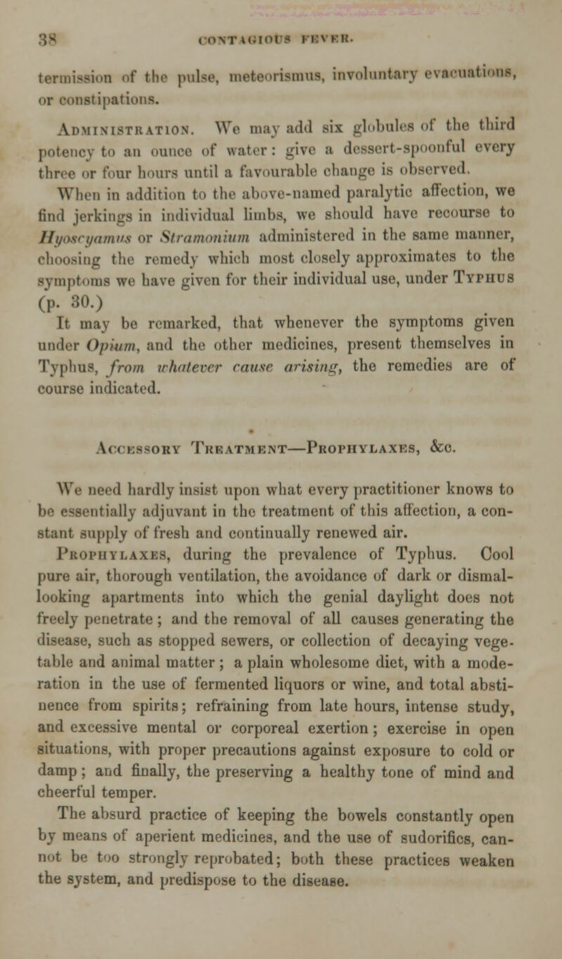 termission af tho pulse, metcri-mus, involuntary evacuations, or constipations. Administration. We may add six globules of the third potency to an ounce of water: give a dessert-spoonful every throe or Four hours until a favourable change is observed. When in addition to the above-named paralytic affection, wo 6nd jerkings in individual limbs, we should have recourse to Hyoacyamm or Stramonium administered in the same manner, choosing the remedy which most closely approximates to the Bymptoma we have given for their individual use, under Typhus (p. 80.) It may be remarked, that whenever the symptoms given under Opium, and the other medicines, present themselves in Typhus, from whatever cause arising, the remedies are of course indicated. IcoEsaoBV Triatmbht—Pkophylaxes, &c. We need hardly insist upon what every practitioner knows to be essentially adjuvant in the treatment of this affection, a con- stant supply of fresh and continually renewed air. Prophylaxes, during the prevalence of Typhus. Cool pure air, thorough ventilation, the avoidance of dark or dismal- looking apartments into which the genial daylight does not freely penetrate; and the removal of all causes generating the disease, such as stopped sewers, or collection of decaying vege- table and animal matter ; a plain wholesome diet, with a mode- ration in the use of fermented liquors or wine, and total absti- nence from spirits; refraining from late hours, intense study, and excessive mental or corporeal exertion; exercise in open situations, with proper precautions against exposure to cold or damp; and finally, the preserving a healthy tone of mind and cheerful temper. The absurd practice of keeping the bowels constantly open by means of aperient medicines, and the use of sudorifics, can- not be too strongly reprobated; both these practices weaken the system, and predispose to the disease.