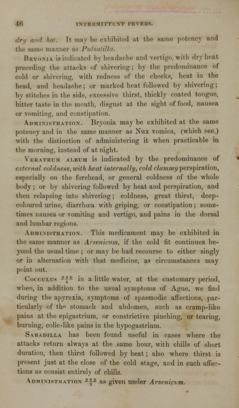 dm <i>i'l hot. It mav be exhibited at the same potency and the same manner aa Pulsatilla. Bitoni \ is indicated bj headache and vertigo, with drj beat preceding the attacks <d' shivering; by the predominance of cold or shivering, with redness of the cheeks, heal in the bead, and headache; of marked heat followed by shivering; by stitches in the side, ezoeasive thirst, thickly coated tongue, bitter taste in the month, disgust at the sight of food, nausea or vomiting, and oonstipation. ^ministration. Bryonia maybe exhibited at the mum potency and in the same manner as Nux vomica, (which see,) with the distinction of administering it when practicable in the morning, instead of at night. nii:\ii!im ALBUM is indicated by the predominance of rial coldness, with heat inlenxilhj, cold clammy perspiration, especially on the forehead, or general coldness of the whole body : or by shivering followed by beat and perspiration, and then relapsing into shivering; coldness, great thirst, deep- oolouredurine, diarrhoea with griping, or constipation; soma* times nausea or vomiting and vertigo, and pains in the dorsal and lumbar regions. Administration. This medicament may he exhibited in the same manner as Urtenicum, if the cold lit continues be- yond the usual time; or may be'had recourse to either singly or in alternation with that medicine, as circumstances may point out. CocoOLUi -j. in a little water, at the customary period, when, in addition to the usual symptoms of Ague, we find during the apyrexia, symptoms of spasmodic affection*, par- ticularly of th stomach and ahdomen, such as cramp-like pains at ttie epigastrium, or constrictive pinching, or tearing, burning, colic-like pains in the hypogastrium. Babadixl* has been found useful in cases where the attacks return always at the same hour, with chills of short duration, then thirst followed by heat; also where thir present just at the close of the cold stage, and in such affec- tions as consist entirely of chills. Idhinistkatton ^f^ as given under Arsenicum.