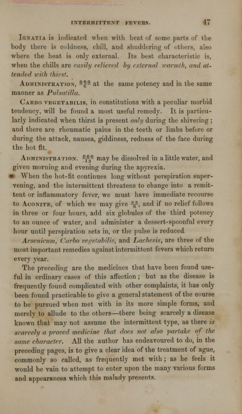 Ignatia is indicated when with heat of some parts of the body there is coldness, chill, and shuddering of others, also where the heat is only external. Its best characteristic is, when the chills are (axil;/ relieved by external warmth, and at- tended with thirst. Administration, -$- at the same potency and in the same manner as Pulsatilla. Carbo vegetabilis, in constitutions with a peculiar morbid tendency, will be found a most useful remedy. It is particu- larly indicated when thirst is present only during the shivering ; and there are rheumatic pains in the teeth or limbs before or during the attack, nausea, giddiness, redness of the face during the hot fit. Administration. -^ may be dissolved in a little water, and given morning and evening during the apyrexia. * When the hot-fit continues long without perspiration super- vening, and the intermittent threatens to change into a remit- tent or inflammatory fever, we must have immediate recourse to Aconite, of which we may give -6-, and if no relief follows in three or four hours, add six globules of the third potency to an ounce of water, and administer a dessert-spoonful every hour until perspiration sets in, or the pulse is reduced. Arsenicum, Carbo vegetabilis, and Lachesis, are three of the most important remedies against intermittent fevers which return every year. The preceding are the medicines that have been found use- ful in ordinary cases of this affection ; but as the disease is frequently found complicated with other complaints, it has only been found practicable to give a general statement of the course to be pursued when met with in its more simple forms, and merely to allude to the others—there being scarcely a disease known that may not assume the intermittent type, as there is scarcely a proved medicine that does not also partake of the same character. All the author has endeavoured to do, in the preceding pages, is to give a clear idea of the treatment of ague, commonly so called, as frequently met with; as he feels it would be vain to attempt to enter upon the many various forms and appearances which this malady presents.