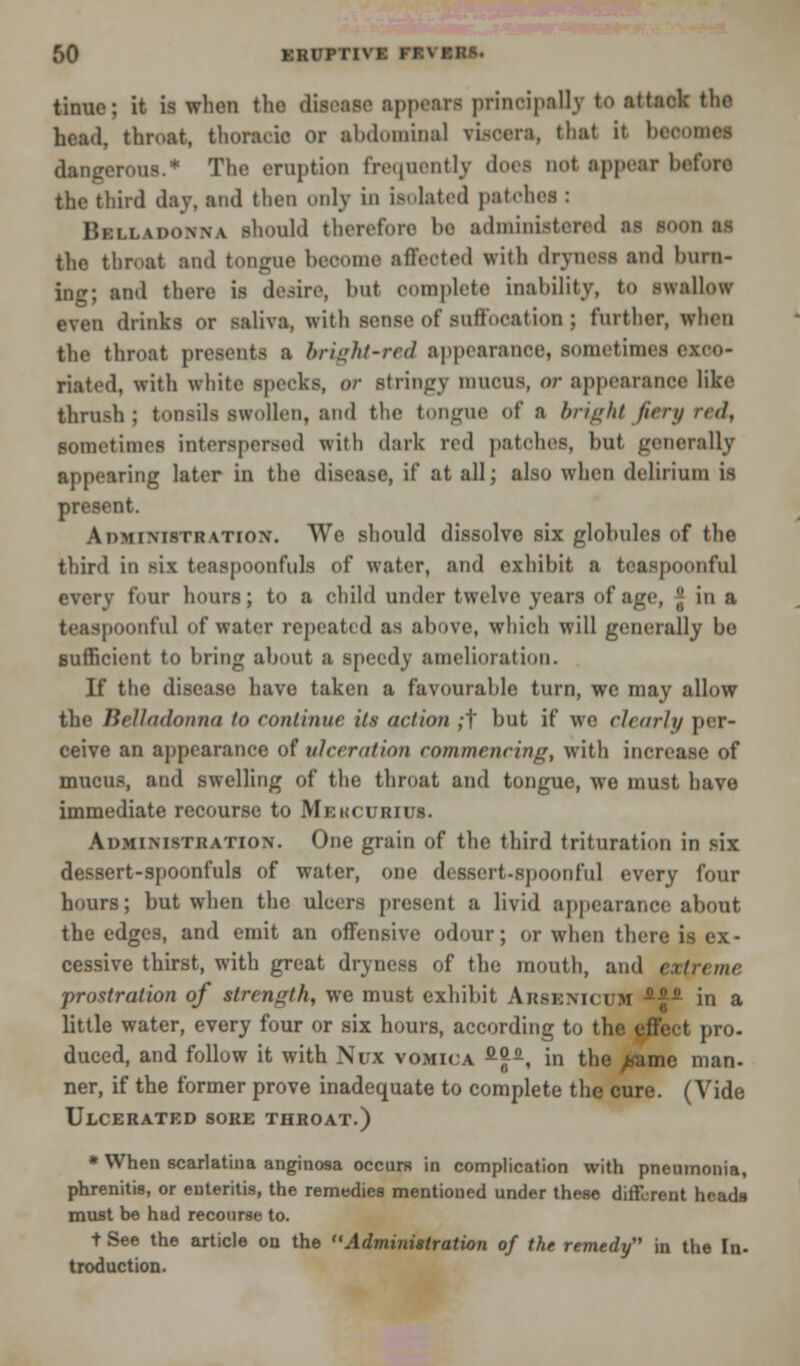 tinue; it is when the disease appears principally to attack the head, throat, thoracic or abdominal viscera, that it boo dangerous.* The eruption frequently thus not appear heforo the third day, and then only in isolated patches : Belladonna should therefore bo administered as soon as the throat and tongne become affected with dryness and burn- ing; and there is desire, but complete inability, to swallow even drinks or saliva, with sense of soffooalion ; further, when the throat presents a bright-red appearance, sometime! exco- riated, with white specks, or stringy mueus, or appearance like thrush; tonsils swollen, and the tongue of a bright fiery red, sometimes interspersed with dark red patches, hut generally appearing later in the disease, if at all; also when delirium is present. Administration. We should dissolve six globules of the third in six teaspoonfuls of water, and exhibit a teaspoonful every four hours; to a child under twelve years of age, * in a teaspoonful of water repeated as above, which will generally be sufficient to bring about a speedy amelioration. If the disease have taken a favourable turn, we may allow the Belladonna to eonlinue its action ;t but if we clearly per- ceive an appearance of ulceration commencing, with increase of mucus, and swelling of the throat and tongue, we must have immediate recourse to Mekcurius. Administration. One grain of the third trituration in six dessert-spoonfuls of water, one dessert-spoonful every four hours; but when the ulcers present a livid appearance about the edges, and emit an offensive odour; or when there is ex- cessive thirst, with great dryness of the mouth, and extreme prostration of strength, we must exhibit Arsenicum -^ in a little water, every four or six hours, according to the effect pro- duced, and follow it with Nux vomica fi<p, in the ^amc man- ner, if the former prove inadequate to complete the cure. (Vide Ulcerated sore throat.) * When scarlatina anginosa occurs in complication with pneumonia, phrenitis, or enteritis, the remedies mentioned under these different heads must be had recourse to. t See the article on the Administration of the remedy in the In. traduction.